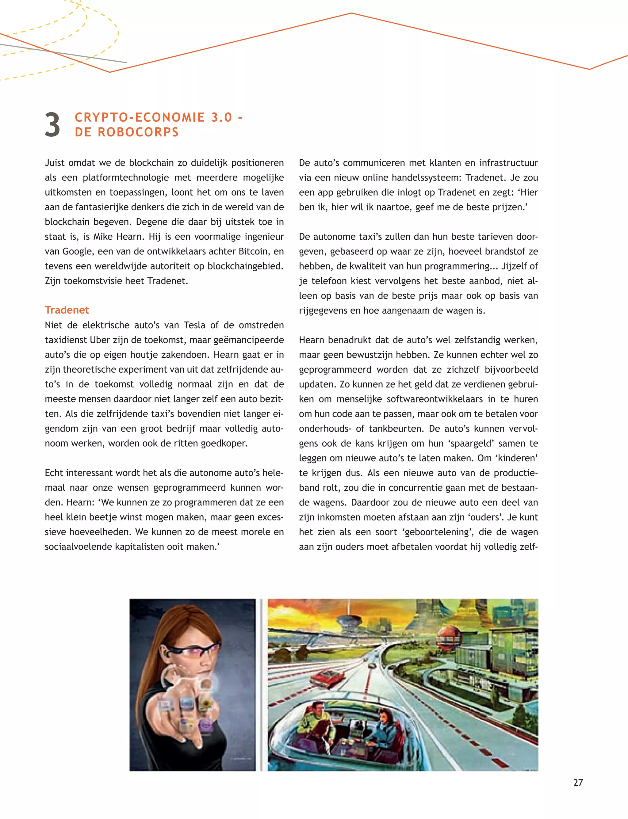 27
3 CRYPTO-ECONOMIE 3.0 –
DE ROBOCORPS
Juist omdat we de blockchain zo duidelijk positioneren
als een platformtechnologie met meerdere mogelijke
uitkomsten en toepassingen, loont het om ons te laven
aan de fantasierijke denkers die zich in de wereld van de
blockchain begeven. Degene die daar bij uitstek toe in
staat is, is Mike Hearn. Hij is een voormalige ingenieur
van Google, een van de ontwikkelaars achter Bitcoin, en
tevens een wereldwijde autoriteit op blockchaingebied.
Zijn toekomstvisie heet Tradenet.
Tradenet
Niet de elektrische auto’s van Tesla of de omstreden
taxidienst Uber zijn de toekomst, maar geëmancipeerde
auto’s die op eigen houtje zakendoen. Hearn gaat er in
zijn theoretische experiment van uit dat zelfrijdende au-
to’s in de toekomst volledig normaal zijn en dat de
meeste mensen daardoor niet langer zelf een auto bezit-
ten. Als die zelfrijdende taxi’s bovendien niet langer ei-
gendom zijn van een groot bedrijf maar volledig auto-
noom werken, worden ook de ritten goedkoper.
Echt interessant wordt het als die autonome auto’s hele-
maal naar onze wensen geprogrammeerd kunnen wor-
den. Hearn: ‘We kunnen ze zo programmeren dat ze een
heel klein beetje winst mogen maken, maar geen exces-
sieve hoeveelheden. We kunnen zo de meest morele en
sociaalvoelende kapitalisten ooit maken.’
De auto’s communiceren met klanten en infrastructuur
via een nieuw online handelssysteem: Tradenet. Je zou
een app gebruiken die inlogt op Tradenet en zegt: ‘Hier
ben ik, hier wil ik naartoe, geef me de beste prijzen.’
De autonome taxi’s zullen dan hun beste tarieven door-
geven, gebaseerd op waar ze zijn, hoeveel brandstof ze
hebben, de kwaliteit van hun programmering... Jijzelf of
je telefoon kiest vervolgens het beste aanbod, niet al-
leen op basis van de beste prijs maar ook op basis van
rijgegevens en hoe aangenaam de wagen is.
Hearn benadrukt dat de auto’s wel zelfstandig werken,
maar geen bewustzijn hebben. Ze kunnen echter wel zo
geprogrammeerd worden dat ze zichzelf bijvoorbeeld
updaten. Zo kunnen ze het geld dat ze verdienen gebrui-
ken om menselijke softwareontwikkelaars in te huren
om hun code aan te passen, maar ook om te betalen voor
onderhouds- of tankbeurten. De auto’s kunnen vervol-
gens ook de kans krijgen om hun ‘spaargeld’ samen te
leggen om nieuwe auto’s te laten maken. Om ‘kinderen’
te krijgen dus. Als een nieuwe auto van de productie-
band rolt, zou die in concurrentie gaan met de bestaan-
de wagens. Daardoor zou de nieuwe auto een deel van
zijn inkomsten moeten afstaan aan zijn ‘ouders’. Je kunt
het zien als een soort ‘geboortelening’, die de wagen
aan zijn ouders moet afbetalen voordat hij volledig zelf-
 