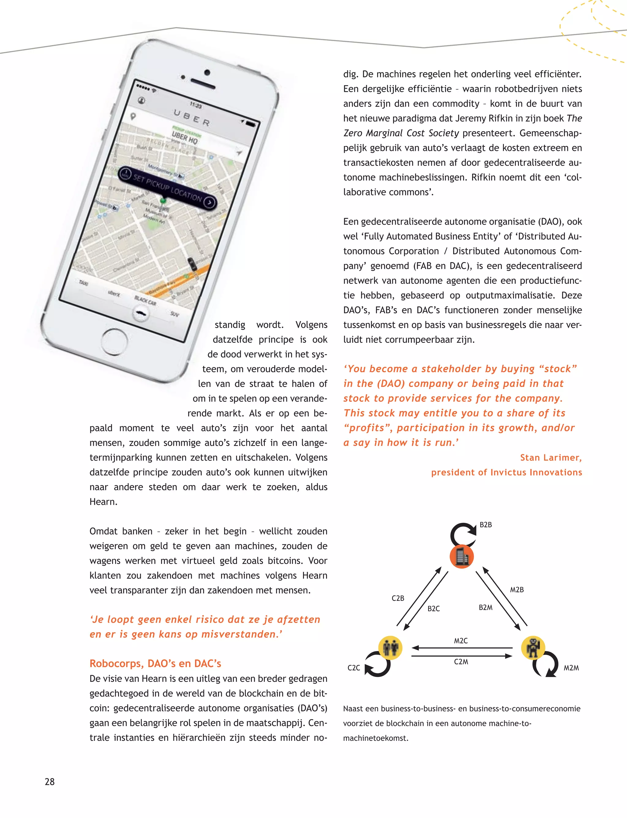 28
standig wordt. Volgens
datzelfde principe is ook
de dood verwerkt in het sys-
teem, om verouderde model-
len van de straat te halen of
om in te spelen op een verande-
rende markt. Als er op een be-
paald moment te veel auto’s zijn voor het aantal
mensen, zouden sommige auto’s zichzelf in een lange-
termijnparking kunnen zetten en uitschakelen. Volgens
datzelfde principe zouden auto’s ook kunnen uitwijken
naar andere steden om daar werk te zoeken, aldus
Hearn.
Omdat banken – zeker in het begin – wellicht zouden
weigeren om geld te geven aan machines, zouden de
wagens werken met virtueel geld zoals bitcoins. Voor
klanten zou zakendoen met machines volgens Hearn
veel transparanter zijn dan zakendoen met mensen.
‘Je loopt geen enkel risico dat ze je afzetten
en er is geen kans op misverstanden.’
Robocorps, DAO’s en DAC’s
De visie van Hearn is een uitleg van een breder gedragen
gedachtegoed in de wereld van de blockchain en de bit-
coin: gedecentraliseerde autonome organisaties (DAO’s)
gaan een belangrijke rol spelen in de maatschappij. Cen-
trale instanties en hiërarchieën zijn steeds minder no-
dig. De machines regelen het onderling veel efficiënter.
Een dergelijke efficiëntie – waarin robotbedrijven niets
anders zijn dan een commodity – komt in de buurt van
het nieuwe paradigma dat Jeremy Rifkin in zijn boek The
Zero Marginal Cost Society presenteert. Gemeenschap-
pelijk gebruik van auto’s verlaagt de kosten extreem en
transactiekosten nemen af door gedecentraliseerde au-
tonome machinebeslissingen. Rifkin noemt dit een ‘col-
laborative commons’.
Een gedecentraliseerde autonome organisatie (DAO), ook
wel ‘Fully Automated Business Entity’ of ‘Distributed Au-
tonomous Corporation / Distributed Autonomous Com-
pany’ genoemd (FAB en DAC), is een gedecentraliseerd
netwerk van autonome agenten die een productiefunc-
tie hebben, gebaseerd op outputmaximalisatie. Deze
DAO’s, FAB’s en DAC’s functioneren zonder menselijke
tussenkomst en op basis van businessregels die naar ver-
luidt niet corrumpeerbaar zijn.
‘You become a stakeholder by buying “stock”
in the (DAO) company or being paid in that
stock to provide services for the company.
This stock may entitle you to a share of its
“profits”, participation in its growth, and/or
a say in how it is run.’
Stan Larimer,
president of Invictus Innovations
Naast een business-to-business- en business-to-consumereconomie
voorziet de blockchain in een autonome machine-to-
machinetoekomst.
B2B
M2B
B2M
C2B
B2C
M2MC2C
C2M
M2C
 