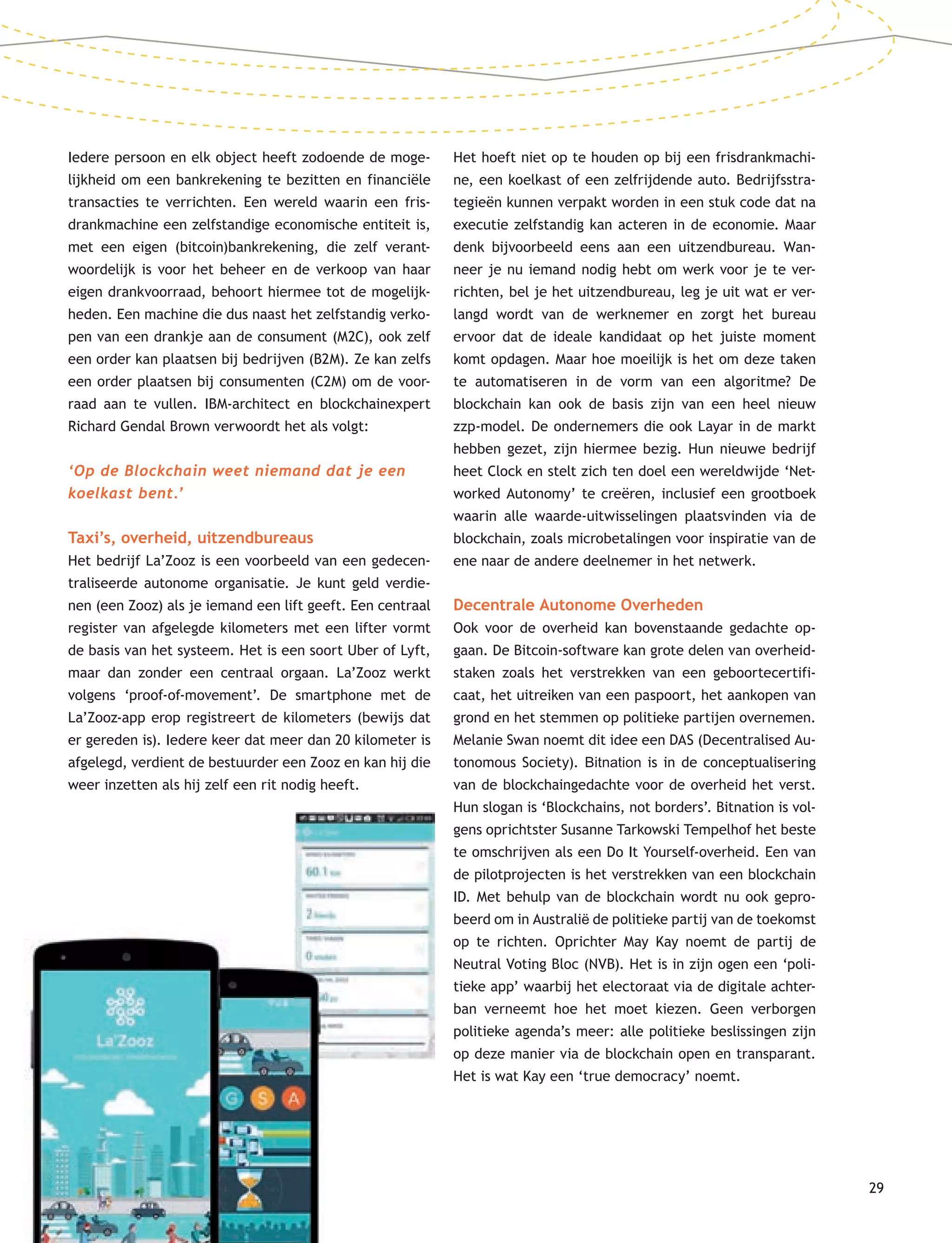 29
Iedere persoon en elk object heeft zodoende de moge-
lijkheid om een bankrekening te bezitten en financiële
transacties te verrichten. Een wereld waarin een fris-
drankmachine een zelfstandige economische entiteit is,
met een eigen (bitcoin)bankrekening, die zelf verant-
woordelijk is voor het beheer en de verkoop van haar
eigen drankvoorraad, behoort hiermee tot de mogelijk-
heden. Een machine die dus naast het zelfstandig verko-
pen van een drankje aan de consument (M2C), ook zelf
een order kan plaatsen bij bedrijven (B2M). Ze kan zelfs
een order plaatsen bij consumenten (C2M) om de voor-
raad aan te vullen. IBM-architect en blockchainexpert
Richard Gendal Brown verwoordt het als volgt:
‘Op de Blockchain weet niemand dat je een
koelkast bent.’
Taxi’s, overheid, uitzendbureaus
Het bedrijf La’Zooz is een voorbeeld van een gedecen-
traliseerde autonome organisatie. Je kunt geld verdie-
nen (een Zooz) als je iemand een lift geeft. Een centraal
register van afgelegde kilometers met een lifter vormt
de basis van het systeem. Het is een soort Uber of Lyft,
maar dan zonder een centraal orgaan. La’Zooz werkt
volgens ‘proof-of-movement’. De smartphone met de
La’Zooz-app erop registreert de kilometers (bewijs dat
er gereden is). Iedere keer dat meer dan 20 kilometer is
afgelegd, verdient de bestuurder een Zooz en kan hij die
weer inzetten als hij zelf een rit nodig heeft.
Het hoeft niet op te houden op bij een frisdrankmachi-
ne, een koelkast of een zelfrijdende auto. Bedrijfsstra-
tegieën kunnen verpakt worden in een stuk code dat na
executie zelfstandig kan acteren in de economie. Maar
denk bijvoorbeeld eens aan een uitzendbureau. Wan-
neer je nu iemand nodig hebt om werk voor je te ver-
richten, bel je het uitzendbureau, leg je uit wat er ver-
langd wordt van de werknemer en zorgt het bureau
ervoor dat de ideale kandidaat op het juiste moment
komt opdagen. Maar hoe moeilijk is het om deze taken
te automatiseren in de vorm van een algoritme? De
blockchain kan ook de basis zijn van een heel nieuw
zzp-model. De ondernemers die ook Layar in de markt
hebben gezet, zijn hiermee bezig. Hun nieuwe bedrijf
heet Clock en stelt zich ten doel een wereldwijde ‘Net-
worked Autonomy’ te creëren, inclusief een grootboek
waarin alle waarde-uitwisselingen plaatsvinden via de
blockchain, zoals microbetalingen voor inspiratie van de
ene naar de andere deelnemer in het netwerk.
Decentrale Autonome Overheden
Ook voor de overheid kan bovenstaande gedachte op-
gaan. De Bitcoin-software kan grote delen van overheid-
staken zoals het verstrekken van een geboortecertifi-
caat, het uitreiken van een paspoort, het aankopen van
grond en het stemmen op politieke partijen overnemen.
Melanie Swan noemt dit idee een DAS (Decentralised Au-
tonomous Society). Bitnation is in de conceptualisering
van de blockchaingedachte voor de overheid het verst.
Hun slogan is ‘Blockchains, not borders’. Bitnation is vol-
gens oprichtster Susanne Tarkowski Tempelhof het beste
te omschrijven als een Do It Yourself-overheid. Een van
de pilotprojecten is het verstrekken van een blockchain
ID. Met behulp van de blockchain wordt nu ook gepro-
beerd om in Australië de politieke partij van de toekomst
op te richten. Oprichter May Kay noemt de partij de
Neutral Voting Bloc (NVB). Het is in zijn ogen een ‘poli-
tieke app’ waarbij het electoraat via de digitale achter-
ban verneemt hoe het moet kiezen. Geen verborgen
politieke agenda’s meer: alle politieke beslissingen zijn
op deze manier via de blockchain open en transparant.
Het is wat Kay een ‘true democracy’ noemt.
 