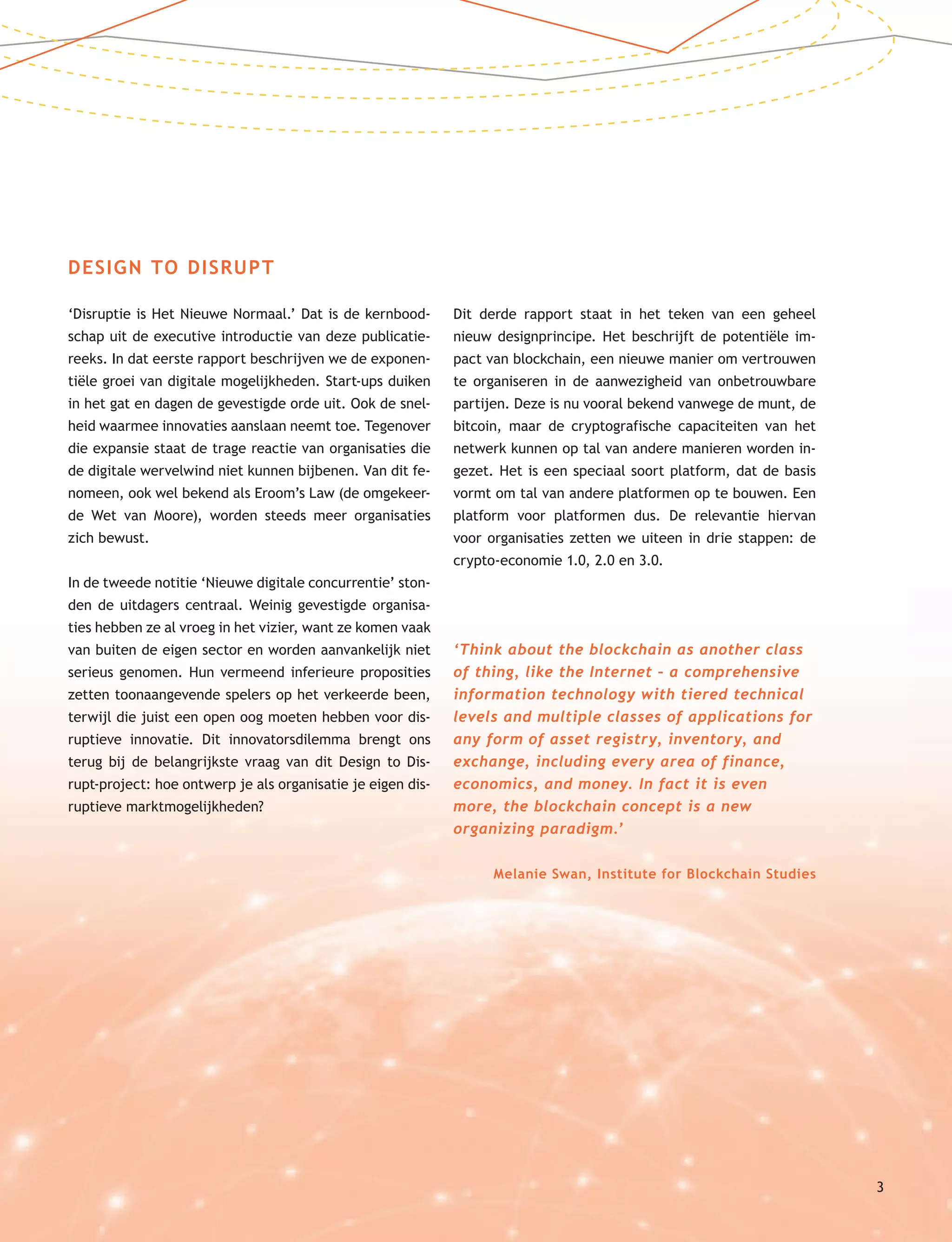 Design to Disrupt An Executive Introduction
DESIGN TO DISRUPT
‘Disruptie is Het Nieuwe Normaal.’ Dat is de kernbood-
schap uit de executive introductie van deze publicatie-
reeks. In dat eerste rapport beschrijven we de exponen-
tiële groei van digitale mogelijkheden. Start-ups duiken
in het gat en dagen de gevestigde orde uit. Ook de snel-
heid waarmee innovaties aanslaan neemt toe. Tegenover
die expansie staat de trage reactie van organisaties die
de digitale wervelwind niet kunnen bijbenen. Van dit fe-
nomeen, ook wel bekend als Eroom’s Law (de omgekeer-
de Wet van Moore), worden steeds meer organisaties
zich bewust.
In de tweede notitie ‘Nieuwe digitale concurrentie’ ston-
den de uitdagers centraal. Weinig gevestigde organisa-
ties hebben ze al vroeg in het vizier, want ze komen vaak
van buiten de eigen sector en worden aanvankelijk niet
serieus genomen. Hun vermeend inferieure proposities
zetten toonaangevende spelers op het verkeerde been,
terwijl die juist een open oog moeten hebben voor dis-
ruptieve innovatie. Dit innovatorsdilemma brengt ons
terug bij de belangrijkste vraag van dit Design to Dis-
rupt-project: hoe ontwerp je als organisatie je eigen dis-
ruptieve marktmogelijkheden?
Dit derde rapport staat in het teken van een geheel
nieuw designprincipe. Het beschrijft de potentiële im-
pact van blockchain, een nieuwe manier om vertrouwen
te organiseren in de aanwezigheid van onbetrouwbare
partijen. Deze is nu vooral bekend vanwege de munt, de
bitcoin, maar de cryptografische capaciteiten van het
netwerk kunnen op tal van andere manieren worden in-
gezet. Het is een speciaal soort platform, dat de basis
vormt om tal van andere platformen op te bouwen. Een
platform voor platformen dus. De relevantie hiervan
voor organisaties zetten we uiteen in drie stappen: de
crypto-economie 1.0, 2.0 en 3.0.
‘Think about the blockchain as another class
of thing, like the Internet – a comprehensive
information technology with tiered technical
levels and multiple classes of applications for
any form of asset registry, inventory, and
exchange, including every area of finance,
economics, and money. In fact it is even
more, the blockchain concept is a new
organizing paradigm.’
Melanie Swan, Institute for Blockchain Studies
3
 