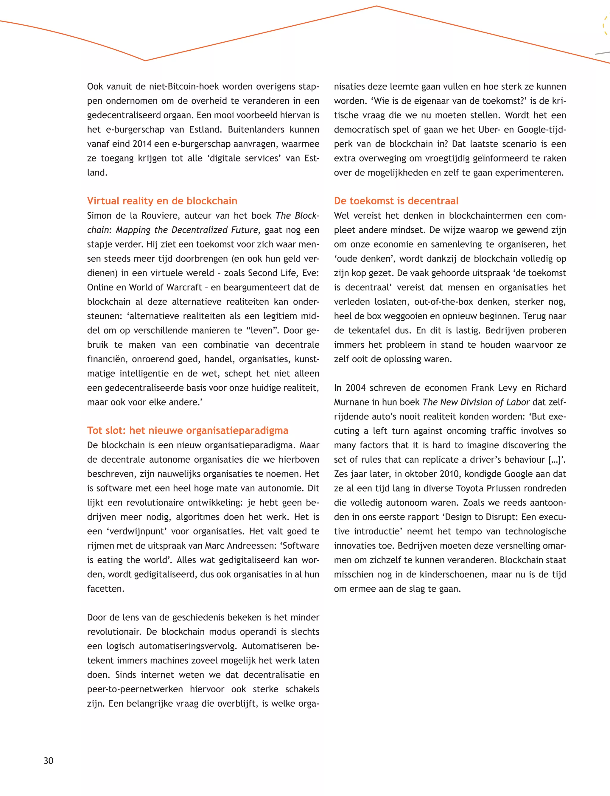 30
Ook vanuit de niet-Bitcoin-hoek worden overigens stap-
pen ondernomen om de overheid te veranderen in een
gedecentraliseerd orgaan. Een mooi voorbeeld hiervan is
het e-burgerschap van Estland. Buitenlanders kunnen
vanaf eind 2014 een e-burgerschap aanvragen, waarmee
ze toegang krijgen tot alle ‘digitale services’ van Est-
land.
Virtual reality en de blockchain
Simon de la Rouviere, auteur van het boek The Block-
chain: Mapping the Decentralized Future, gaat nog een
stapje verder. Hij ziet een toekomst voor zich waar men-
sen steeds meer tijd doorbrengen (en ook hun geld ver-
dienen) in een virtuele wereld – zoals Second Life, Eve:
Online en World of Warcraft – en beargumenteert dat de
blockchain al deze alternatieve realiteiten kan onder-
steunen: ‘alternatieve realiteiten als een legitiem mid-
del om op verschillende manieren te “leven”. Door ge-
bruik te maken van een combinatie van decentrale
financiën, onroerend goed, handel, organisaties, kunst-
matige intelligentie en de wet, schept het niet alleen
een gedecentraliseerde basis voor onze huidige realiteit,
maar ook voor elke andere.’
Tot slot: het nieuwe organisatieparadigma
De blockchain is een nieuw organisatieparadigma. Maar
de decentrale autonome organisaties die we hierboven
beschreven, zijn nauwelijks organisaties te noemen. Het
is software met een heel hoge mate van autonomie. Dit
lijkt een revolutionaire ontwikkeling: je hebt geen be-
drijven meer nodig, algoritmes doen het werk. Het is
een ‘verdwijnpunt’ voor organisaties. Het valt goed te
rijmen met de uitspraak van Marc Andreessen: ‘Software
is eating the world’. Alles wat gedigitaliseerd kan wor-
den, wordt gedigitaliseerd, dus ook organisaties in al hun
facetten.
Door de lens van de geschiedenis bekeken is het minder
revolutionair. De blockchain modus operandi is slechts
een logisch automatiseringsvervolg. Automatiseren be-
tekent immers machines zoveel mogelijk het werk laten
doen. Sinds internet weten we dat decentralisatie en
peer-to-peernetwerken hiervoor ook sterke schakels
zijn. Een belangrijke vraag die overblijft, is welke orga-
nisaties deze leemte gaan vullen en hoe sterk ze kunnen
worden. ‘Wie is de eigenaar van de toekomst?’ is de kri-
tische vraag die we nu moeten stellen. Wordt het een
democratisch spel of gaan we het Uber- en Google-tijd-
perk van de blockchain in? Dat laatste scenario is een
extra overweging om vroegtijdig geïnformeerd te raken
over de mogelijkheden en zelf te gaan experimenteren.
De toekomst is decentraal
Wel vereist het denken in blockchaintermen een com-
pleet andere mindset. De wijze waarop we gewend zijn
om onze economie en samenleving te organiseren, het
‘oude denken’, wordt dankzij de blockchain volledig op
zijn kop gezet. De vaak gehoorde uitspraak ‘de toekomst
is decentraal’ vereist dat mensen en organisaties het
verleden loslaten, out-of-the-box denken, sterker nog,
heel de box weggooien en opnieuw beginnen. Terug naar
de tekentafel dus. En dit is lastig. Bedrijven proberen
immers het probleem in stand te houden waarvoor ze
zelf ooit de oplossing waren.
In 2004 schreven de economen Frank Levy en Richard
Murnane in hun boek The New Division of Labor dat zelf-
rijdende auto’s nooit realiteit konden worden: ‘But exe-
cuting a left turn against oncoming traffic involves so
many factors that it is hard to imagine discovering the
set of rules that can replicate a driver’s behaviour […]’.
Zes jaar later, in oktober 2010, kondigde Google aan dat
ze al een tijd lang in diverse Toyota Priussen rondreden
die volledig autonoom waren. Zoals we reeds aantoon-
den in ons eerste rapport ‘Design to Disrupt: Een execu-
tive introductie’ neemt het tempo van technologische
innovaties toe. Bedrijven moeten deze versnelling omar-
men om zichzelf te kunnen veranderen. Blockchain staat
misschien nog in de kinderschoenen, maar nu is de tijd
om ermee aan de slag te gaan.
 