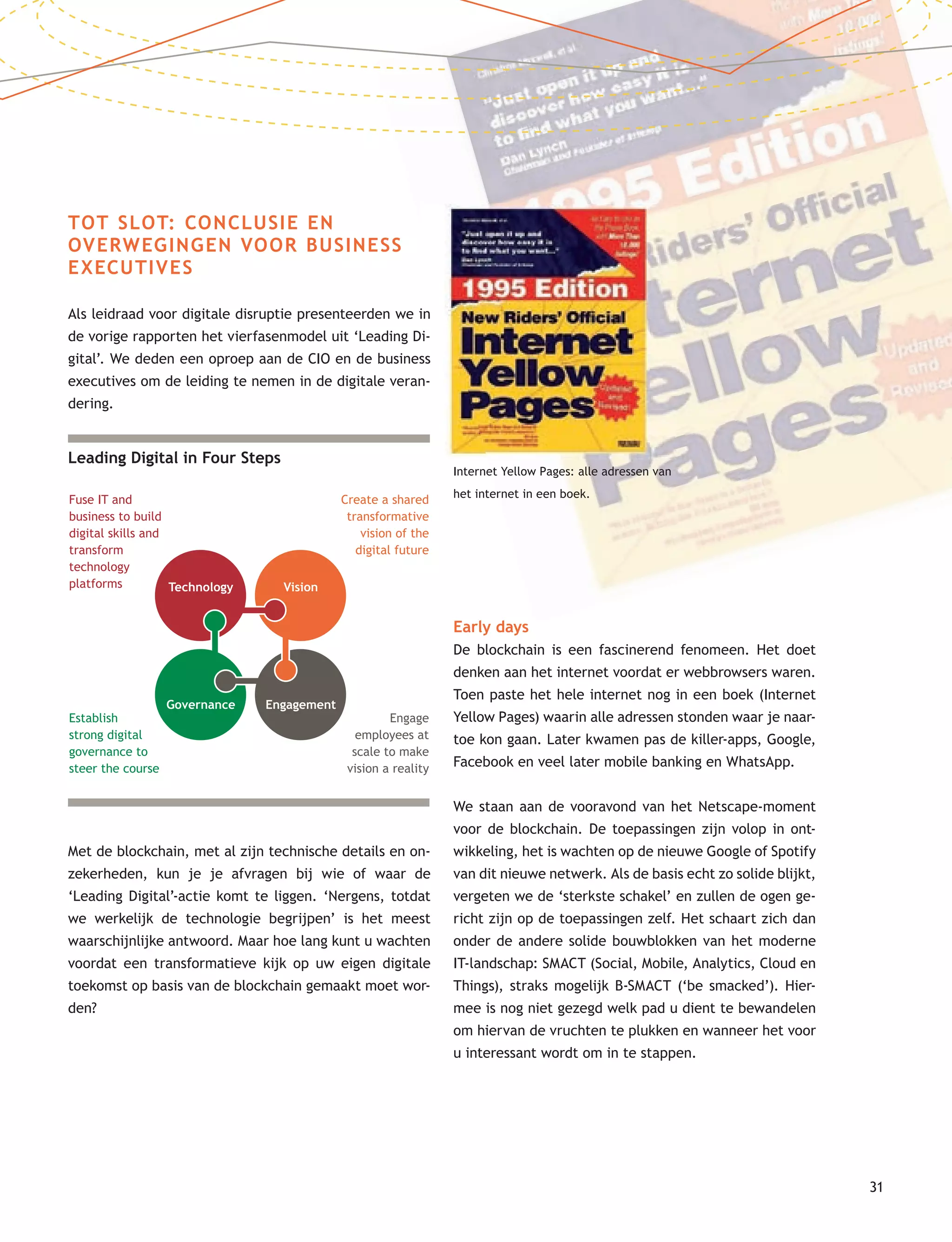31
TOT SLOT: CONCLUSIE EN
OVERWEGINGEN VOOR BUSINESS
EXECUTIVES
Als leidraad voor digitale disruptie presenteerden we in
de vorige rapporten het vierfasenmodel uit ‘Leading Di-
gital’. We deden een oproep aan de CIO en de business
executives om de leiding te nemen in de digitale veran-
dering.
Met de blockchain, met al zijn technische details en on-
zekerheden, kun je je afvragen bij wie of waar de
‘Leading Digital’-actie komt te liggen. ‘Nergens, totdat
we werkelijk de technologie begrijpen’ is het meest
waarschijnlijke antwoord. Maar hoe lang kunt u wachten
voordat een transformatieve kijk op uw eigen digitale
toekomst op basis van de blockchain gemaakt moet wor-
den?
Early days
De blockchain is een fascinerend fenomeen. Het doet
denken aan het internet voordat er webbrowsers waren.
Toen paste het hele internet nog in een boek (Internet
Yellow Pages) waarin alle adressen stonden waar je naar-
toe kon gaan. Later kwamen pas de killer-apps, Google,
Facebook en veel later mobile banking en WhatsApp.
We staan aan de vooravond van het Netscape-moment
voor de blockchain. De toepassingen zijn volop in ont-
wikkeling, het is wachten op de nieuwe Google of Spotify
van dit nieuwe netwerk. Als de basis echt zo solide blijkt,
vergeten we de ‘sterkste schakel’ en zullen de ogen ge-
richt zijn op de toepassingen zelf. Het schaart zich dan
onder de andere solide bouwblokken van het moderne
IT-landschap: SMACT (Social, Mobile, Analytics, Cloud en
Things), straks mogelijk B-SMACT (‘be smacked’). Hier-
mee is nog niet gezegd welk pad u dient te bewandelen
om hiervan de vruchten te plukken en wanneer het voor
u interessant wordt om in te stappen.
Internet Yellow Pages: alle adressen van
het internet in een boek.
Leading Digital in Four Steps
Fuse IT and
business to build
digital skills and
transform
technology
platforms
Create a shared
transformative
vision of the
digital future
Engage
employees at
scale to make
vision a reality
Technology
Establish
strong digital
governance to
steer the course
Governance Engagement
Vision
 