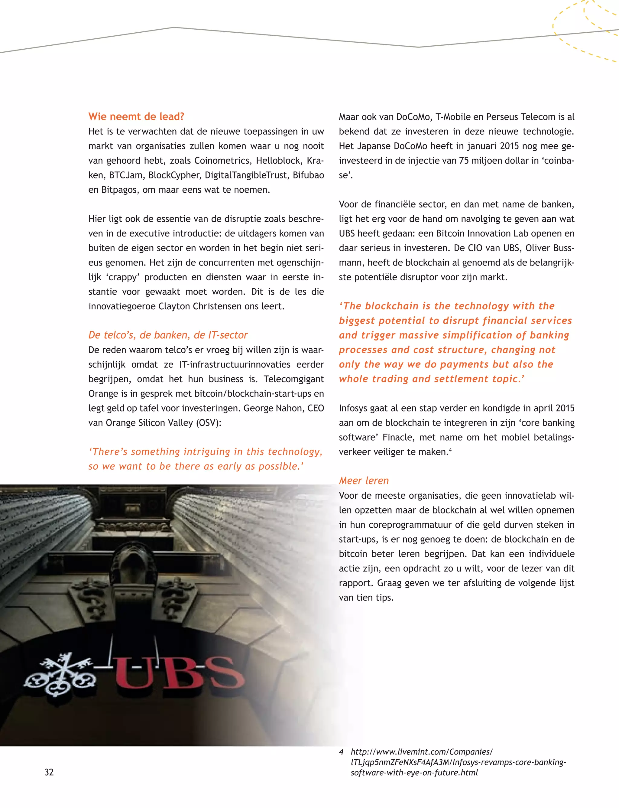 32
Maar ook van DoCoMo, T-Mobile en Perseus Telecom is al
bekend dat ze investeren in deze nieuwe technologie.
Het Japanse DoCoMo heeft in januari 2015 nog mee ge-
investeerd in de injectie van 75 miljoen dollar in ‘coinba-
se’.
Voor de financiële sector, en dan met name de banken,
ligt het erg voor de hand om navolging te geven aan wat
UBS heeft gedaan: een Bitcoin Innovation Lab openen en
daar serieus in investeren. De CIO van UBS, Oliver Buss-
mann, heeft de blockchain al genoemd als de belangrijk-
ste potentiële disruptor voor zijn markt.
‘The blockchain is the technology with the
biggest potential to disrupt financial services
and trigger massive simplification of banking
processes and cost structure, changing not
only the way we do payments but also the
whole trading and settlement topic.’
Infosys gaat al een stap verder en kondigde in april 2015
aan om de blockchain te integreren in zijn ‘core banking
software’ Finacle, met name om het mobiel betalings-
verkeer veiliger te maken.4
Meer leren
Voor de meeste organisaties, die geen innovatielab wil-
len opzetten maar de blockchain al wel willen opnemen
in hun coreprogrammatuur of die geld durven steken in
start-ups, is er nog genoeg te doen: de blockchain en de
bitcoin beter leren begrijpen. Dat kan een individuele
actie zijn, een opdracht zo u wilt, voor de lezer van dit
rapport. Graag geven we ter afsluiting de volgende lijst
van tien tips.
4 http://www.livemint.com/Companies/
lTLjqp5nmZFeNXsF4AfA3M/Infosys-revamps-core-banking-
software-with-eye-on-future.html
Wie neemt de lead?
Het is te verwachten dat de nieuwe toepassingen in uw
markt van organisaties zullen komen waar u nog nooit
van gehoord hebt, zoals Coinometrics, Helloblock, Kra-
ken, BTCJam, BlockCypher, DigitalTangibleTrust, Bifubao
en Bitpagos, om maar eens wat te noemen.
Hier ligt ook de essentie van de disruptie zoals beschre-
ven in de executive introductie: de uitdagers komen van
buiten de eigen sector en worden in het begin niet seri-
eus genomen. Het zijn de concurrenten met ogenschijn-
lijk ‘crappy’ producten en diensten waar in eerste in-
stantie voor gewaakt moet worden. Dit is de les die
innovatiegoeroe Clayton Christensen ons leert.
De telco’s, de banken, de IT-sector
De reden waarom telco’s er vroeg bij willen zijn is waar-
schijnlijk omdat ze IT-infrastructuurinnovaties eerder
begrijpen, omdat het hun business is. Telecomgigant
Orange is in gesprek met bitcoin/blockchain-start-ups en
legt geld op tafel voor investeringen. George Nahon, CEO
van Orange Silicon Valley (OSV):
‘There’s something intriguing in this technology,
so we want to be there as early as possible.’
 