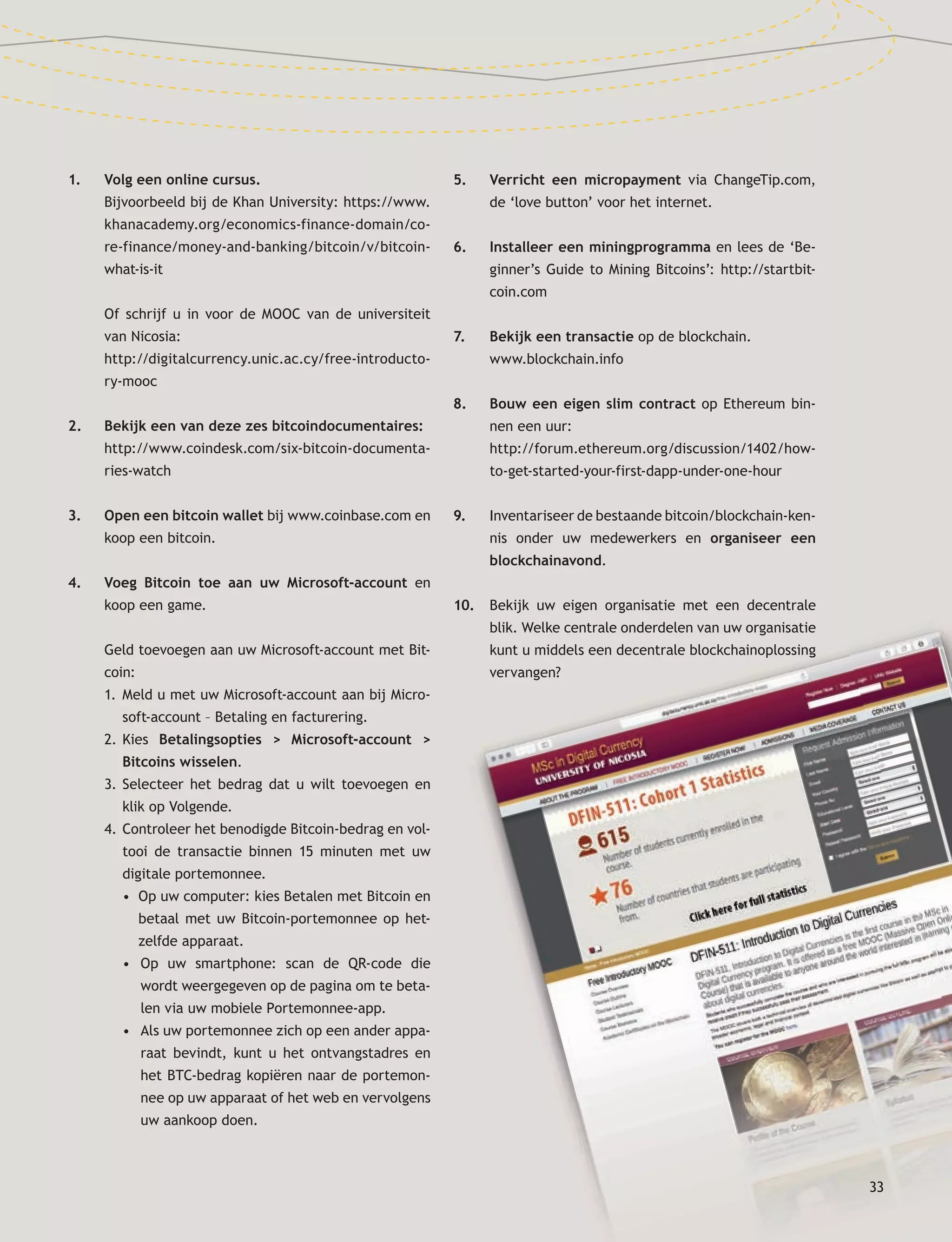 33
1. Volg een online cursus.
Bijvoorbeeld bij de Khan University: https://www.
khanacademy.org/economics-finance-domain/co-
re-finance/money-and-banking/bitcoin/v/bitcoin-
what-is-it
Of schrijf u in voor de MOOC van de universiteit
van Nicosia:
http://digitalcurrency.unic.ac.cy/free-introducto-
ry-mooc
2. Bekijk een van deze zes bitcoindocumentaires:
http://www.coindesk.com/six-bitcoin-documenta-
ries-watch
3. Open een bitcoin wallet bij www.coinbase.com en
koop een bitcoin.
4. Voeg Bitcoin toe aan uw Microsoft-account en
koop een game.
Geld toevoegen aan uw Microsoft-account met Bit-
coin:
1. Meld u met uw Microsoft-account aan bij Micro-
soft-account – Betaling en facturering.
2. Kies Betalingsopties > Microsoft-account >
Bitcoins wisselen.
3. Selecteer het bedrag dat u wilt toevoegen en
klik op Volgende.
4. Controleer het benodigde Bitcoin-bedrag en vol-
tooi de transactie binnen 15 minuten met uw
digitale portemonnee.
• Op uw computer: kies Betalen met Bitcoin en
betaal met uw Bitcoin-portemonnee op het-
zelfde apparaat.
• Op uw smartphone: scan de QR­code die
wordt weergegeven op de pagina om te beta-
len via uw mobiele Portemonnee-app.
• Als uw portemonnee zich op een ander appa­
raat bevindt, kunt u het ontvangstadres en
het BTC-bedrag kopiëren naar de portemon-
nee op uw apparaat of het web en vervolgens
uw aankoop doen.
5. Verricht een micropayment via ChangeTip.com,
de ‘love button’ voor het internet.
6. Installeer een miningprogramma en lees de ‘Be-
ginner’s Guide to Mining Bitcoins’: http://startbit-
coin.com
7. Bekijk een transactie op de blockchain.
www.blockchain.info
8. Bouw een eigen slim contract op Ethereum bin-
nen een uur:
http://forum.ethereum.org/discussion/1402/how-
to-get-started-your-first-dapp-under-one-hour
9. Inventariseer de bestaande bitcoin/blockchain-ken-
nis onder uw medewerkers en organiseer een
blockchainavond.
10. Bekijk uw eigen organisatie met een decentrale
blik. Welke centrale onderdelen van uw organisatie
kunt u middels een decentrale blockchainoplossing
vervangen?
33
kunt u middels een decentrale blockchainoplossing
 