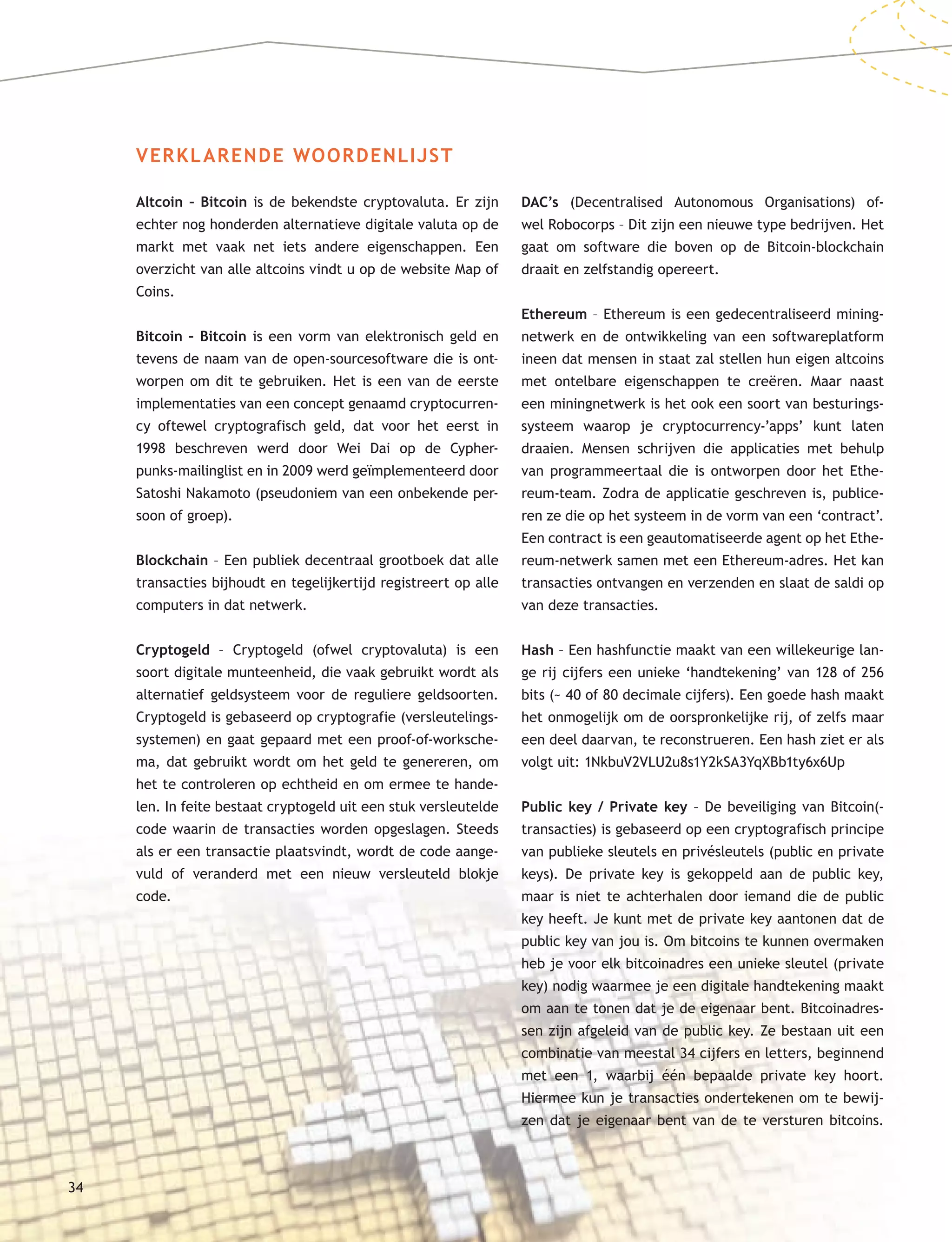 VERKLARENDE WOORDENLIJST
Altcoin – Bitcoin is de bekendste cryptovaluta. Er zijn
echter nog honderden alternatieve digitale valuta op de
markt met vaak net iets andere eigenschappen. Een
overzicht van alle altcoins vindt u op de website Map of
Coins.
Bitcoin – Bitcoin is een vorm van elektronisch geld en
tevens de naam van de open-sourcesoftware die is ont-
worpen om dit te gebruiken. Het is een van de eerste
implementaties van een concept genaamd cryptocurren-
cy oftewel cryptografisch geld, dat voor het eerst in
1998 beschreven werd door Wei Dai op de Cypher-
punks-mailinglist en in 2009 werd geïmplementeerd door
Satoshi Nakamoto (pseudoniem van een onbekende per-
soon of groep).
Blockchain – Een publiek decentraal grootboek dat alle
transacties bijhoudt en tegelijkertijd registreert op alle
computers in dat netwerk.
Cryptogeld – Cryptogeld (ofwel cryptovaluta) is een
soort digitale munteenheid, die vaak gebruikt wordt als
alternatief geldsysteem voor de reguliere geldsoorten.
Cryptogeld is gebaseerd op cryptografie (versleutelings-
systemen) en gaat gepaard met een proof-of-worksche-
ma, dat gebruikt wordt om het geld te genereren, om
het te controleren op echtheid en om ermee te hande-
len. In feite bestaat cryptogeld uit een stuk versleutelde
code waarin de transacties worden opgeslagen. Steeds
als er een transactie plaatsvindt, wordt de code aange-
vuld of veranderd met een nieuw versleuteld blokje
code.
DAC’s (Decentralised Autonomous Organisations) of-
wel Robocorps – Dit zijn een nieuwe type bedrijven. Het
gaat om software die boven op de Bitcoin-blockchain
draait en zelfstandig opereert.
Ethereum – Ethereum is een gedecentraliseerd mining-
netwerk en de ontwikkeling van een softwareplatform
ineen dat mensen in staat zal stellen hun eigen altcoins
met ontelbare eigenschappen te creëren. Maar naast
een miningnetwerk is het ook een soort van besturings-
systeem waarop je cryptocurrency-’apps’ kunt laten
draaien. Mensen schrijven die applicaties met behulp
van programmeertaal die is ontworpen door het Ethe-
reum-team. Zodra de applicatie geschreven is, publice-
ren ze die op het systeem in de vorm van een ‘contract’.
Een contract is een geautomatiseerde agent op het Ethe-
reum-netwerk samen met een Ethereum-adres. Het kan
transacties ontvangen en verzenden en slaat de saldi op
van deze transacties.
Hash – Een hashfunctie maakt van een willekeurige lan-
ge rij cijfers een unieke ‘handtekening’ van 128 of 256
bits (~ 40 of 80 decimale cijfers). Een goede hash maakt
het onmogelijk om de oorspronkelijke rij, of zelfs maar
een deel daarvan, te reconstrueren. Een hash ziet er als
volgt uit: 1NkbuV2VLU2u8s1Y2kSA3YqXBb1ty6x6Up
Public key / Private key – De beveiliging van Bitcoin(-
transacties) is gebaseerd op een cryptografisch principe
van publieke sleutels en privésleutels (public en private
keys). De private key is gekoppeld aan de public key,
maar is niet te achterhalen door iemand die de public
key heeft. Je kunt met de private key aantonen dat de
public key van jou is. Om bitcoins te kunnen overmaken
heb je voor elk bitcoinadres een unieke sleutel (private
key) nodig waarmee je een digitale handtekening maakt
om aan te tonen dat je de eigenaar bent. Bitcoinadres-
sen zijn afgeleid van de public key. Ze bestaan uit een
combinatie van meestal 34 cijfers en letters, beginnend
met een 1, waarbij één bepaalde private key hoort.
Hiermee kun je transacties ondertekenen om te bewij-
zen dat je eigenaar bent van de te versturen bitcoins.
34
 