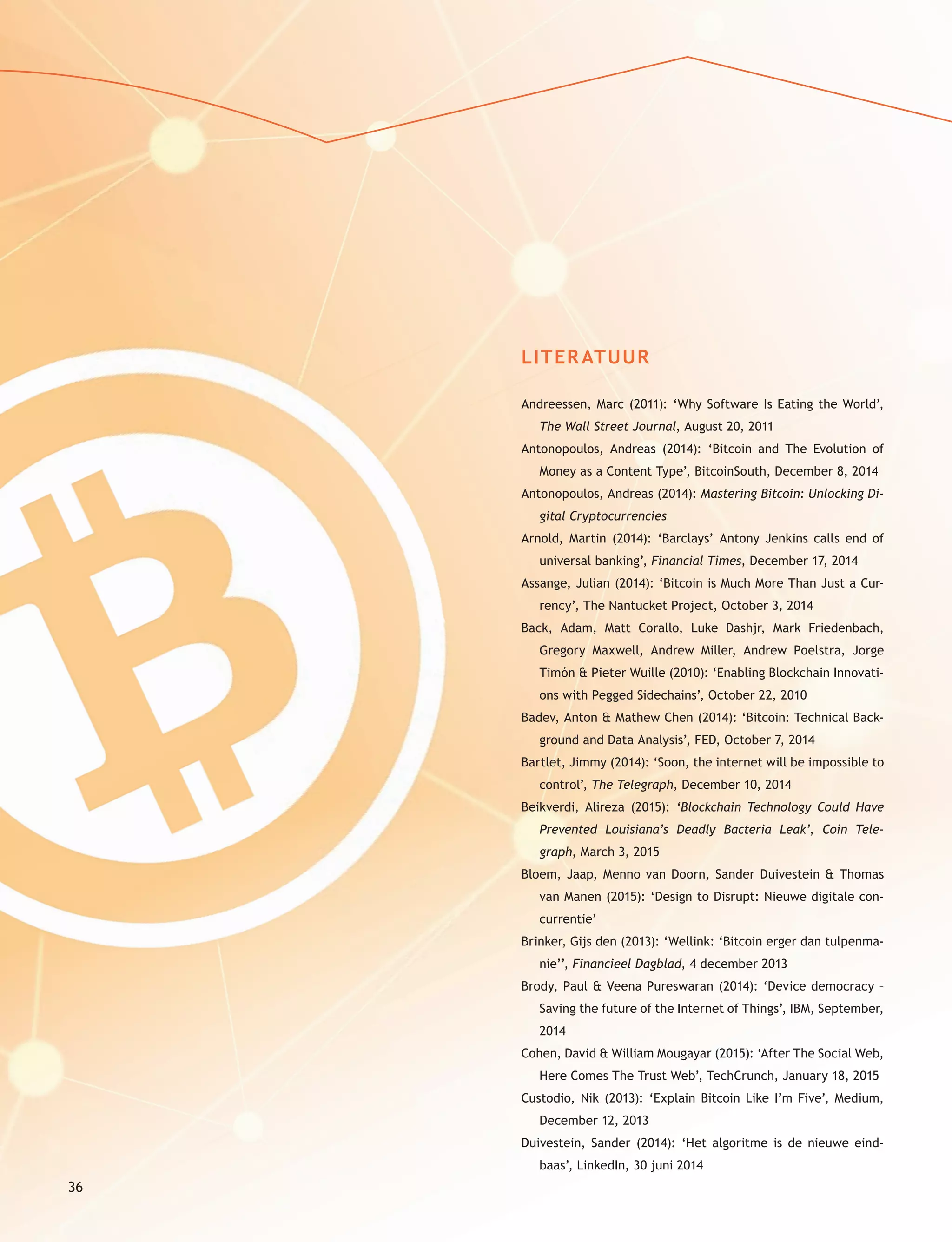 36
LITERATUUR
Andreessen, Marc (2011): ‘Why Software Is Eating the World’,
The Wall Street Journal, August 20, 2011
Antonopoulos, Andreas (2014): ‘Bitcoin and The Evolution of
Money as a Content Type’, BitcoinSouth, December 8, 2014
Antonopoulos, Andreas (2014): Mastering Bitcoin: Unlocking Di-
gital Cryptocurrencies
Arnold, Martin (2014): ‘Barclays’ Antony Jenkins calls end of
universal banking’, Financial Times, December 17, 2014
Assange, Julian (2014): ‘Bitcoin is Much More Than Just a Cur-
rency’, The Nantucket Project, October 3, 2014
Back, Adam, Matt Corallo, Luke Dashjr, Mark Friedenbach,
Gregory Maxwell, Andrew Miller, Andrew Poelstra, Jorge
Timón & Pieter Wuille (2010): ‘Enabling Blockchain Innovati-
ons with Pegged Sidechains’, October 22, 2010
Badev, Anton & Mathew Chen (2014): ‘Bitcoin: Technical Back-
ground and Data Analysis’, FED, October 7, 2014
Bartlet, Jimmy (2014): ‘Soon, the internet will be impossible to
control’, The Telegraph, December 10, 2014
Beikverdi, Alireza (2015): ‘Blockchain Technology Could Have
Prevented Louisiana’s Deadly Bacteria Leak’, Coin Tele-
graph, March 3, 2015
Bloem, Jaap, Menno van Doorn, Sander Duivestein & Thomas
van Manen (2015): ‘Design to Disrupt: Nieuwe digitale con-
currentie’
Brinker, Gijs den (2013): ‘Wellink: ‘Bitcoin erger dan tulpenma-
nie’’, Financieel Dagblad, 4 december 2013
Brody, Paul & Veena Pureswaran (2014): ‘Device democracy –
Saving the future of the Internet of Things’, IBM, September,
2014
Cohen, David & William Mougayar (2015): ‘After The Social Web,
Here Comes The Trust Web’, TechCrunch, January 18, 2015
Custodio, Nik (2013): ‘Explain Bitcoin Like I’m Five’, Medium,
December 12, 2013
Duivestein, Sander (2014): ‘Het algoritme is de nieuwe eind-
baas’, LinkedIn, 30 juni 2014
 