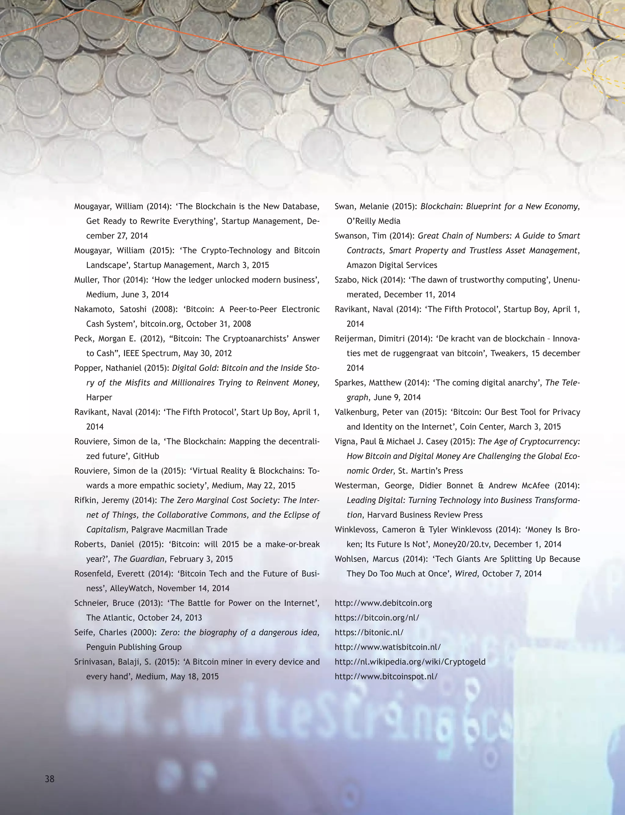 Mougayar, William (2014): ‘The Blockchain is the New Database,
Get Ready to Rewrite Everything’, Startup Management, De-
cember 27, 2014
Mougayar, William (2015): ‘The Crypto-Technology and Bitcoin
Landscape’, Startup Management, March 3, 2015
Muller, Thor (2014): ‘How the ledger unlocked modern business’,
Medium, June 3, 2014
Nakamoto, Satoshi (2008): ‘Bitcoin: A Peer-to-Peer Electronic
Cash System’, bitcoin.org, October 31, 2008
Peck, Morgan E. (2012), “Bitcoin: The Cryptoanarchists’ Answer
to Cash”, IEEE Spectrum, May 30, 2012
Popper, Nathaniel (2015): Digital Gold: Bitcoin and the Inside Sto-
ry of the Misfits and Millionaires Trying to Reinvent Money,
Harper
Ravikant, Naval (2014): ‘The Fifth Protocol’, Start Up Boy, April 1,
2014
Rouviere, Simon de la, ‘The Blockchain: Mapping the decentrali-
zed future’, GitHub
Rouviere, Simon de la (2015): ‘Virtual Reality & Blockchains: To-
wards a more empathic society’, Medium, May 22, 2015
Rifkin, Jeremy (2014): The Zero Marginal Cost Society: The Inter-
net of Things, the Collaborative Commons, and the Eclipse of
Capitalism, Palgrave Macmillan Trade
Roberts, Daniel (2015): ‘Bitcoin: will 2015 be a make-or-break
year?’, The Guardian, February 3, 2015
Rosenfeld, Everett (2014): ‘Bitcoin Tech and the Future of Busi-
ness’, AlleyWatch, November 14, 2014
Schneier, Bruce (2013): ‘The Battle for Power on the Internet’,
The Atlantic, October 24, 2013
Seife, Charles (2000): Zero: the biography of a dangerous idea,
Penguin Publishing Group
Srinivasan, Balaji, S. (2015): ‘A Bitcoin miner in every device and
every hand’, Medium, May 18, 2015
Swan, Melanie (2015): Blockchain: Blueprint for a New Economy,
O’Reilly Media
Swanson, Tim (2014): Great Chain of Numbers: A Guide to Smart
Contracts, Smart Property and Trustless Asset Management,
Amazon Digital Services
Szabo, Nick (2014): ‘The dawn of trustworthy computing’, Unenu-
merated, December 11, 2014
Ravikant, Naval (2014): ‘The Fifth Protocol’, Startup Boy, April 1,
2014
Reijerman, Dimitri (2014): ‘De kracht van de blockchain – Innova-
ties met de ruggengraat van bitcoin’, Tweakers, 15 december
2014
Sparkes, Matthew (2014): ‘The coming digital anarchy’, The Tele-
graph, June 9, 2014
Valkenburg, Peter van (2015): ‘Bitcoin: Our Best Tool for Privacy
and Identity on the Internet’, Coin Center, March 3, 2015
Vigna, Paul & Michael J. Casey (2015): The Age of Cryptocurrency:
How Bitcoin and Digital Money Are Challenging the Global Eco-
nomic Order, St. Martin’s Press
Westerman, George, Didier Bonnet & Andrew McAfee (2014):
Leading Digital: Turning Technology into Business Transforma-
tion, Harvard Business Review Press
Winklevoss, Cameron & Tyler Winklevoss (2014): ‘Money Is Bro-
ken; Its Future Is Not’, Money20/20.tv, December 1, 2014
Wohlsen, Marcus (2014): ‘Tech Giants Are Splitting Up Because
They Do Too Much at Once’, Wired, October 7, 2014
http://www.debitcoin.org
https://bitcoin.org/nl/
https://bitonic.nl/
http://www.watisbitcoin.nl/
http://nl.wikipedia.org/wiki/Cryptogeld
http://www.bitcoinspot.nl/
38
 