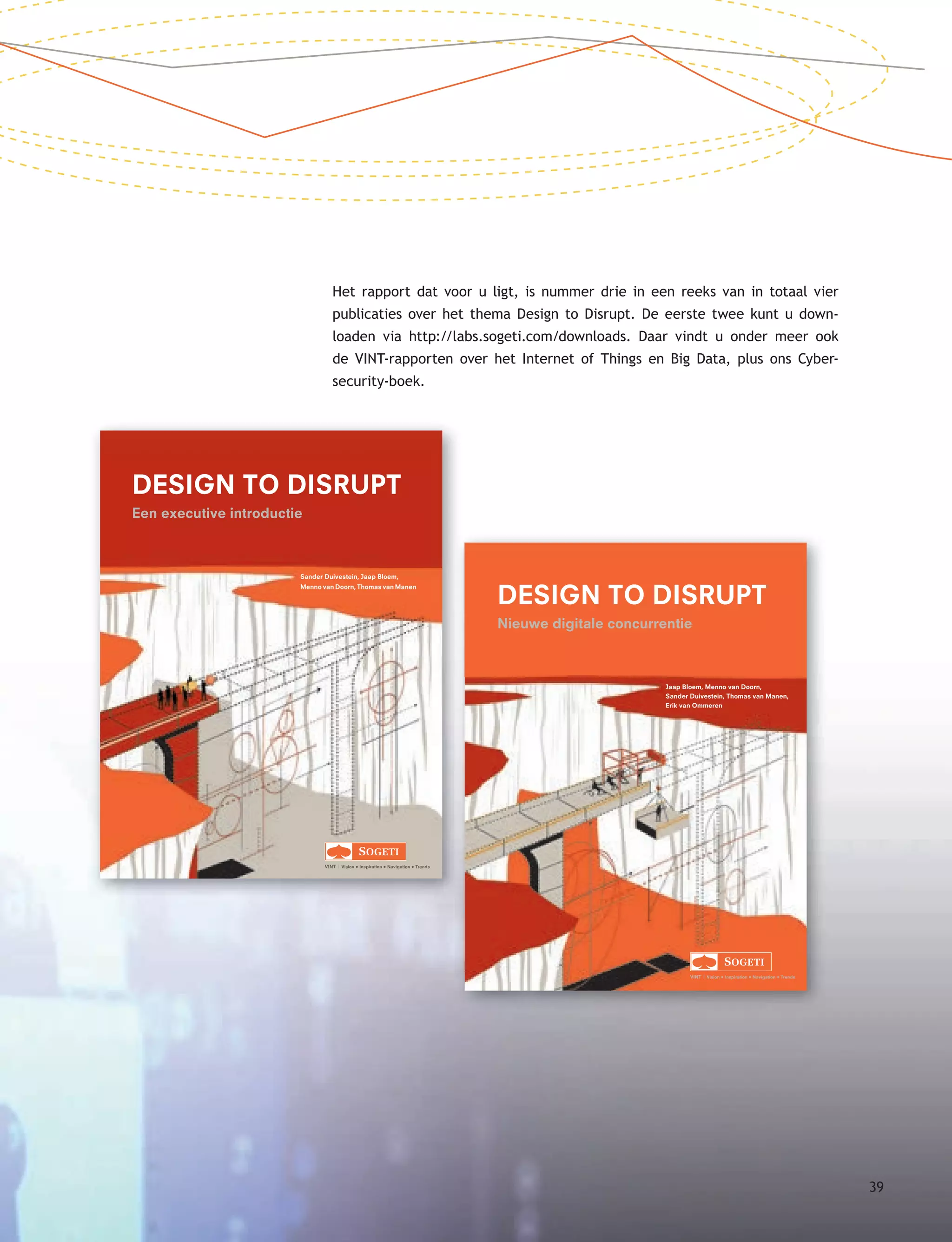 Sander Duivestein, Jaap Bloem,
Menno van Doorn, Thomas van Manen
VINT | Vision • Inspiration • Navigation • Trends
DESIGN TO DISRUPT
Een executive introductie
1-D2D-omslag.indd 1 17-12-14 15:58
Jaap Bloem, Menno van Doorn,
Sander Duivestein, Thomas van Manen,
Erik van Ommeren
VINT | Vision • Inspiration • Navigation • Trends
DESIGN TO DISRUPT
Nieuwe digitale concurrentie
2-D2D-omslag.indd 1 12-03-15 14:32
Het rapport dat voor u ligt, is nummer drie in een reeks van in totaal vier
publicaties over het thema Design to Disrupt. De eerste twee kunt u down-
loaden via http://labs.sogeti.com/downloads. Daar vindt u onder meer ook
de VINT-rapporten over het Internet of Things en Big Data, plus ons Cyber-
security-boek.
39
 