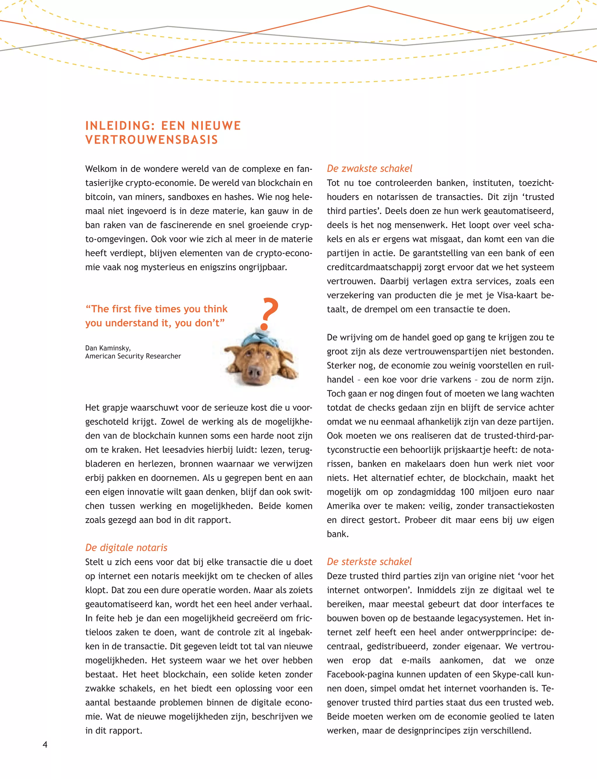 4
INLEIDING: EEN NIEUWE
VERTROUWENSBASIS
Welkom in de wondere wereld van de complexe en fan-
tasierijke crypto-economie. De wereld van blockchain en
bitcoin, van miners, sandboxes en hashes. Wie nog hele-
maal niet ingevoerd is in deze materie, kan gauw in de
ban raken van de fascinerende en snel groeiende cryp-
to-omgevingen. Ook voor wie zich al meer in de materie
heeft verdiept, blijven elementen van de crypto-econo-
mie vaak nog mysterieus en enigszins ongrijpbaar.
Het grapje waarschuwt voor de serieuze kost die u voor-
geschoteld krijgt. Zowel de werking als de mogelijkhe-
den van de blockchain kunnen soms een harde noot zijn
om te kraken. Het leesadvies hierbij luidt: lezen, terug-
bladeren en herlezen, bronnen waarnaar we verwijzen
erbij pakken en doornemen. Als u gegrepen bent en aan
een eigen innovatie wilt gaan denken, blijf dan ook swit-
chen tussen werking en mogelijkheden. Beide komen
zoals gezegd aan bod in dit rapport.
De digitale notaris
Stelt u zich eens voor dat bij elke transactie die u doet
op internet een notaris meekijkt om te checken of alles
klopt. Dat zou een dure operatie worden. Maar als zoiets
geautomatiseerd kan, wordt het een heel ander verhaal.
In feite heb je dan een mogelijkheid gecreëerd om fric-
tieloos zaken te doen, want de controle zit al ingebak-
ken in de transactie. Dit gegeven leidt tot tal van nieuwe
mogelijkheden. Het systeem waar we het over hebben
bestaat. Het heet blockchain, een solide keten zonder
zwakke schakels, en het biedt een oplossing voor een
aantal bestaande problemen binnen de digitale econo-
mie. Wat de nieuwe mogelijkheden zijn, beschrijven we
in dit rapport.
De zwakste schakel
Tot nu toe controleerden banken, instituten, toezicht-
houders en notarissen de transacties. Dit zijn ‘trusted
third parties’. Deels doen ze hun werk geautomatiseerd,
deels is het nog mensenwerk. Het loopt over veel scha-
kels en als er ergens wat misgaat, dan komt een van die
partijen in actie. De garantstelling van een bank of een
creditcardmaatschappij zorgt ervoor dat we het systeem
vertrouwen. Daarbij verlagen extra services, zoals een
verzekering van producten die je met je Visa-kaart be-
taalt, de drempel om een transactie te doen.
De wrijving om de handel goed op gang te krijgen zou te
groot zijn als deze vertrouwenspartijen niet bestonden.
Sterker nog, de economie zou weinig voorstellen en ruil-
handel – een koe voor drie varkens – zou de norm zijn.
Toch gaan er nog dingen fout of moeten we lang wachten
totdat de checks gedaan zijn en blijft de service achter
omdat we nu eenmaal afhankelijk zijn van deze partijen.
Ook moeten we ons realiseren dat de trusted-third-par-
tyconstructie een behoorlijk prijskaartje heeft: de nota-
rissen, banken en makelaars doen hun werk niet voor
niets. Het alternatief echter, de blockchain, maakt het
mogelijk om op zondagmiddag 100 miljoen euro naar
Amerika over te maken: veilig, zonder transactiekosten
en direct gestort. Probeer dit maar eens bij uw eigen
bank.
De sterkste schakel
Deze trusted third parties zijn van origine niet ‘voor het
internet ontworpen’. Inmiddels zijn ze digitaal wel te
bereiken, maar meestal gebeurt dat door interfaces te
bouwen boven op de bestaande legacysystemen. Het in-
ternet zelf heeft een heel ander ontwerpprincipe: de-
centraal, gedistribueerd, zonder eigenaar. We vertrou-
wen erop dat e-mails aankomen, dat we onze
Facebook-pagina kunnen updaten of een Skype-call kun-
nen doen, simpel omdat het internet voorhanden is. Te-
genover trusted third parties staat dus een trusted web.
Beide moeten werken om de economie geolied te laten
werken, maar de designprincipes zijn verschillend.
“The first five times you think
you understand it, you don’t”
Dan Kaminsky,
American Security Researcher
?
 