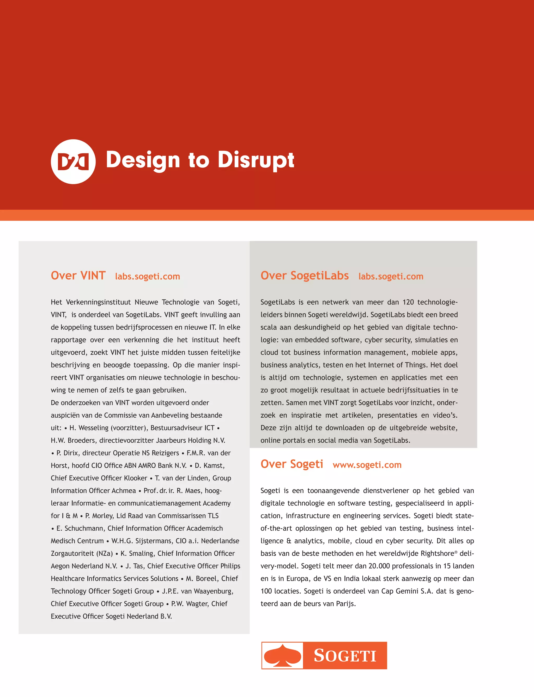 Over VINT labs.sogeti.com
Het Verkenningsinstituut Nieuwe Technologie van Sogeti,
VINT, is onderdeel van SogetiLabs. VINT geeft invulling aan
de koppeling tussen bedrijfsprocessen en nieuwe IT. In elke
rapportage over een verkenning die het instituut heeft
uitgevoerd, zoekt VINT het juiste midden tussen feitelijke
beschrijving en beoogde toepassing. Op die manier inspi-
reert VINT organisaties om nieuwe technologie in beschou-
wing te nemen of zelfs te gaan gebruiken.
Over Sogeti www.sogeti.com
Sogeti is een toonaangevende dienstverlener op het gebied van
digitale technologie en software testing, gespecialiseerd in appli-
cation, infrastructure en engineering services. Sogeti biedt state-
of-the-art oplossingen op het gebied van testing, business intel-
ligence & analytics, mobile, cloud en cyber security. Dit alles op
basis van de beste methoden en het wereldwijde Rightshore®
deli-
very-model. Sogeti telt meer dan 20.000 professionals in 15 landen
en is in Europa, de VS en India lokaal sterk aanwezig op meer dan
100 locaties. Sogeti is onderdeel van Cap Gemini S.A. dat is geno-
teerd aan de beurs van Parijs.
Over SogetiLabs labs.sogeti.com
SogetiLabs is een netwerk van meer dan 120 technologie-
leiders binnen Sogeti wereldwijd. SogetiLabs biedt een breed
scala aan deskundigheid op het gebied van digitale techno-
logie: van embedded software, cyber security, simulaties en
cloud tot business information management, mobiele apps,
business analytics, testen en het Internet of Things. Het doel
is altijd om technologie, systemen en applicaties met een
zo groot mogelijk resultaat in actuele bedrijfssituaties in te
zetten. Samen met VINT zorgt SogetiLabs voor inzicht, onder-
zoek en inspiratie met artikelen, presentaties en video’s.
Deze zijn altijd te downloaden op de uitgebreide website,
online portals en social media van SogetiLabs.
De onderzoeken van VINT worden uitgevoerd onder
auspiciën van de Commissie van Aanbeveling bestaande
uit: • H. Wesseling (voorzitter), Bestuursadviseur ICT •
H.W. Broeders, directievoorzitter Jaarbeurs Holding N.V.
• P. Dirix, directeur Operatie NS Reizigers • F.M.R. van der
Horst, hoofd CIO Office ABN AMRO Bank N.V. • D. Kamst,
Chief Executive Officer Klooker • T. van der Linden, Group
Information Officer Achmea • Prof.dr.ir. R. Maes, hoog­
leraar Informatie- en communicatiemanagement Academy
for I & M • P. Morley, Lid Raad van Commissarissen TLS
• E. Schuchmann, Chief Information Officer Academisch
Medisch Centrum • W.H.G. Sijstermans, CIO a.i. Nederlandse
Zorgautoriteit (NZa) • K. Smaling, Chief Information Officer
Aegon Nederland N.V. • J. Tas, Chief Executive Officer Philips
Healthcare Informatics Services Solutions • M. Boreel, Chief
Technology Officer Sogeti Group • J.P.E. van Waayenburg,
Chief Executive Officer Sogeti Group • P.W. Wagter, Chief
Executive Officer Sogeti Nederland B.V.
 