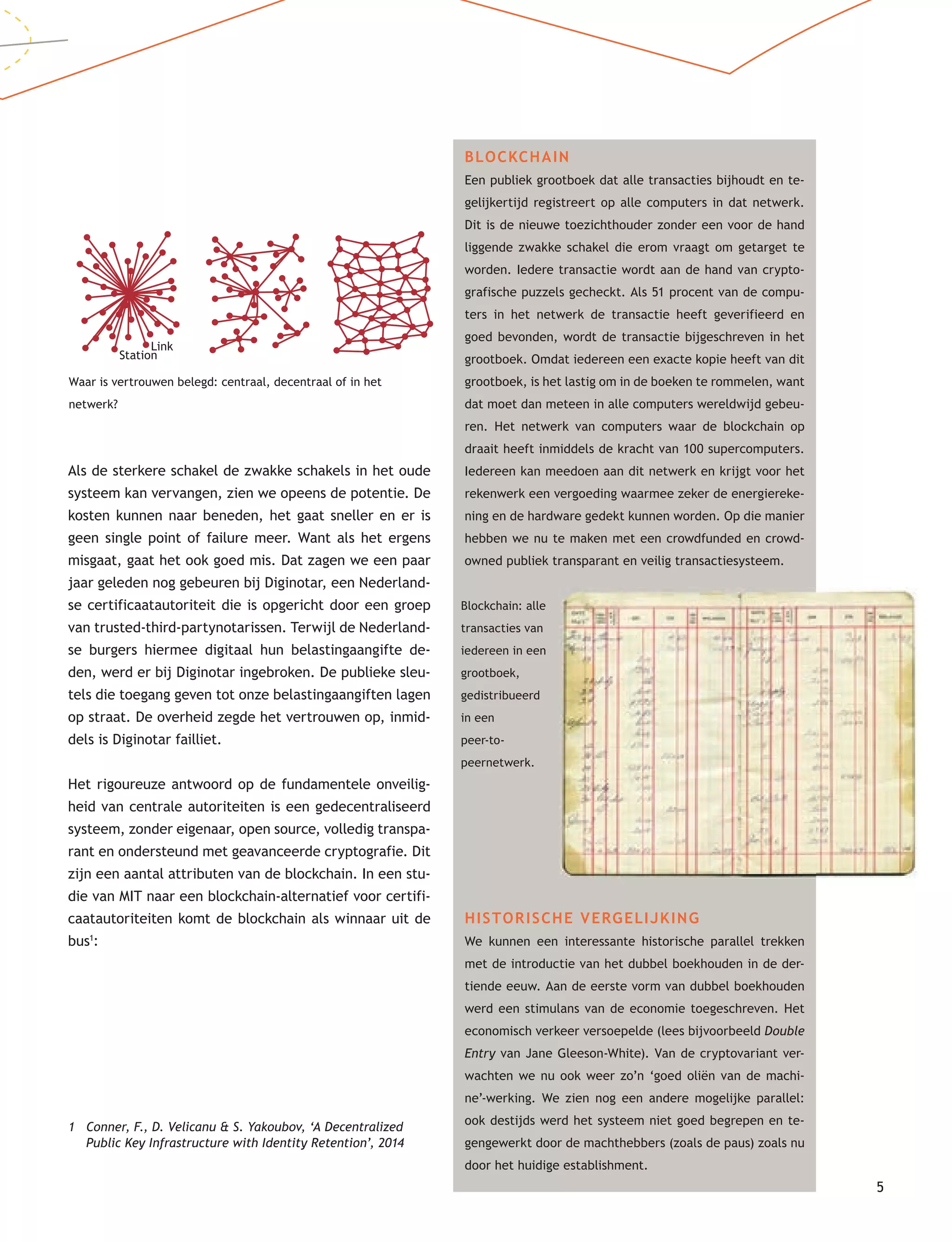 5
BLOCKCHAIN
Een publiek grootboek dat alle transacties bijhoudt en te-
gelijkertijd registreert op alle computers in dat netwerk.
Dit is de nieuwe toezichthouder zonder een voor de hand
liggende zwakke schakel die erom vraagt om getarget te
worden. Iedere transactie wordt aan de hand van crypto-
grafische puzzels gecheckt. Als 51 procent van de compu-
ters in het netwerk de transactie heeft geverifieerd en
goed bevonden, wordt de transactie bijgeschreven in het
grootboek. Omdat iedereen een exacte kopie heeft van dit
grootboek, is het lastig om in de boeken te rommelen, want
dat moet dan meteen in alle computers wereldwijd gebeu-
ren. Het netwerk van computers waar de blockchain op
draait heeft inmiddels de kracht van 100 supercomputers.
Iedereen kan meedoen aan dit netwerk en krijgt voor het
rekenwerk een vergoeding waarmee zeker de energiereke-
ning en de hardware gedekt kunnen worden. Op die manier
hebben we nu te maken met een crowdfunded en crowd-
owned publiek transparant en veilig transactiesysteem.
HISTORISCHE VERGELIJKING
We kunnen een interessante historische parallel trekken
met de introductie van het dubbel boekhouden in de der-
tiende eeuw. Aan de eerste vorm van dubbel boekhouden
werd een stimulans van de economie toegeschreven. Het
economisch verkeer versoepelde (lees bijvoorbeeld Double
Entry van Jane Gleeson-White). Van de cryptovariant ver-
wachten we nu ook weer zo’n ‘goed oliën van de machi-
ne’-werking. We zien nog een andere mogelijke parallel:
ook destijds werd het systeem niet goed begrepen en te-
gengewerkt door de machthebbers (zoals de paus) zoals nu
door het huidige establishment.
Als de sterkere schakel de zwakke schakels in het oude
systeem kan vervangen, zien we opeens de potentie. De
kosten kunnen naar beneden, het gaat sneller en er is
geen single point of failure meer. Want als het ergens
misgaat, gaat het ook goed mis. Dat zagen we een paar
jaar geleden nog gebeuren bij Diginotar, een Nederland-
se certificaatautoriteit die is opgericht door een groep
van trusted-third-partynotarissen. Terwijl de Nederland-
se burgers hiermee digitaal hun belastingaangifte de-
den, werd er bij Diginotar ingebroken. De publieke sleu-
tels die toegang geven tot onze belastingaangiften lagen
op straat. De overheid zegde het vertrouwen op, inmid-
dels is Diginotar failliet.
Het rigoureuze antwoord op de fundamentele onveilig-
heid van centrale autoriteiten is een gedecentraliseerd
systeem, zonder eigenaar, open source, volledig transpa-
rant en ondersteund met geavanceerde cryptografie. Dit
zijn een aantal attributen van de blockchain. In een stu-
die van MIT naar een blockchain-alternatief voor certifi-
caatautoriteiten komt de blockchain als winnaar uit de
bus1
:
1 Conner, F., D. Velicanu & S. Yakoubov, ‘A Decentralized
Public Key Infrastructure with Identity Retention’, 2014
Waar is vertrouwen belegd: centraal, decentraal of in het
netwerk?
Blockchain: alle
transacties van
iedereen in een
grootboek,
gedistribueerd
in een
peer-to-
peernetwerk.
Station
Link
 