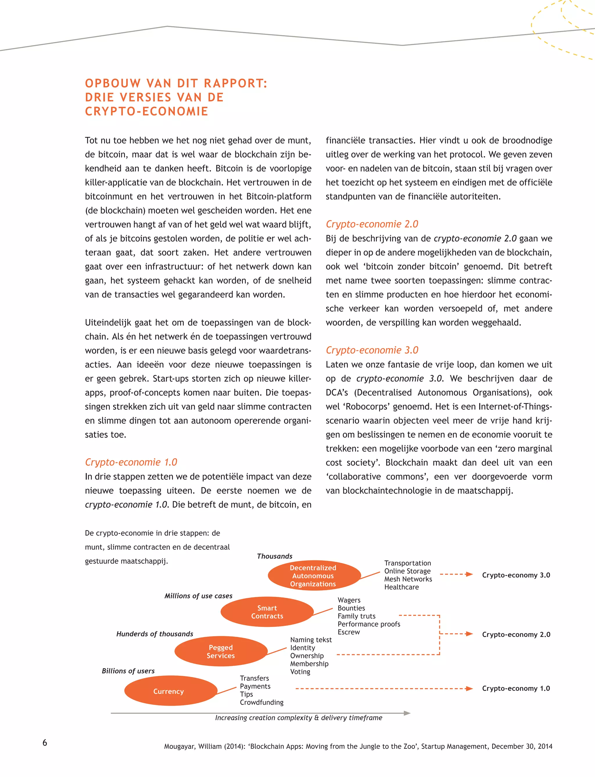 6
OPBOUW VAN DIT RAPPORT:
DRIE VERSIES VAN DE
CRYPTO-ECONOMIE
Tot nu toe hebben we het nog niet gehad over de munt,
de bitcoin, maar dat is wel waar de blockchain zijn be-
kendheid aan te danken heeft. Bitcoin is de voorlopige
killer-applicatie van de blockchain. Het vertrouwen in de
bitcoinmunt en het vertrouwen in het Bitcoin-platform
(de blockchain) moeten wel gescheiden worden. Het ene
vertrouwen hangt af van of het geld wel wat waard blijft,
of als je bitcoins gestolen worden, de politie er wel ach-
teraan gaat, dat soort zaken. Het andere vertrouwen
gaat over een infrastructuur: of het netwerk down kan
gaan, het systeem gehackt kan worden, of de snelheid
van de transacties wel gegarandeerd kan worden.
Uiteindelijk gaat het om de toepassingen van de block-
chain. Als én het netwerk én de toepassingen vertrouwd
worden, is er een nieuwe basis gelegd voor waardetrans-
acties. Aan ideeën voor deze nieuwe toepassingen is
er geen gebrek. Start-ups storten zich op nieuwe killer-
apps, proof-of-concepts komen naar buiten. Die toepas-
singen strekken zich uit van geld naar slimme contracten
en slimme dingen tot aan autonoom opererende organi-
saties toe.
Crypto-economie 1.0
In drie stappen zetten we de potentiële impact van deze
nieuwe toepassing uiteen. De eerste noemen we de
crypto-economie 1.0. Die betreft de munt, de bitcoin, en
financiële transacties. Hier vindt u ook de broodnodige
uitleg over de werking van het protocol. We geven zeven
voor- en nadelen van de bitcoin, staan stil bij vragen over
het toezicht op het systeem en eindigen met de officiële
standpunten van de financiële autoriteiten.
Crypto-economie 2.0
Bij de beschrijving van de crypto-economie 2.0 gaan we
dieper in op de andere mogelijkheden van de blockchain,
ook wel ‘bitcoin zonder bitcoin’ genoemd. Dit betreft
met name twee soorten toepassingen: slimme contrac-
ten en slimme producten en hoe hierdoor het economi-
sche verkeer kan worden versoepeld of, met andere
woorden, de verspilling kan worden weggehaald.
Crypto-economie 3.0
Laten we onze fantasie de vrije loop, dan komen we uit
op de crypto-economie 3.0. We beschrijven daar de
DCA’s (Decentralised Autonomous Organisations), ook
wel ‘Robocorps’ genoemd. Het is een Internet-of-Things-
scenario waarin objecten veel meer de vrije hand krij-
gen om beslissingen te nemen en de economie vooruit te
trekken: een mogelijke voorbode van een ‘zero marginal
cost society’. Blockchain maakt dan deel uit van een
‘collaborative commons’, een ver doorgevoerde vorm
van blockchaintechnologie in de maatschappij.
De crypto-economie in drie stappen: de
munt, slimme contracten en de decentraal
gestuurde maatschappij. Transportation
Online Storage
Mesh Networks
Healthcare
Wagers
Bounties
Family truts
Performance proofs
Escrew
Naming tekst
Identity
Ownership
Membership
Voting
Transfers
Payments
Tips
Crowdfunding
Billions of users
Hunderds of thousands
Millions of use cases
Thousands
Crypto-economy 1.0
Crypto-economy 2.0
Crypto-economy 3.0
Increasing creation complexity & delivery timeframe
Decentralized
Autonomous
Organizations
Smart
Contracts
Pegged
Services
Currency
Mougayar, William (2014): ‘Blockchain Apps: Moving from the Jungle to the Zoo’, Startup Management, December 30, 2014
 
