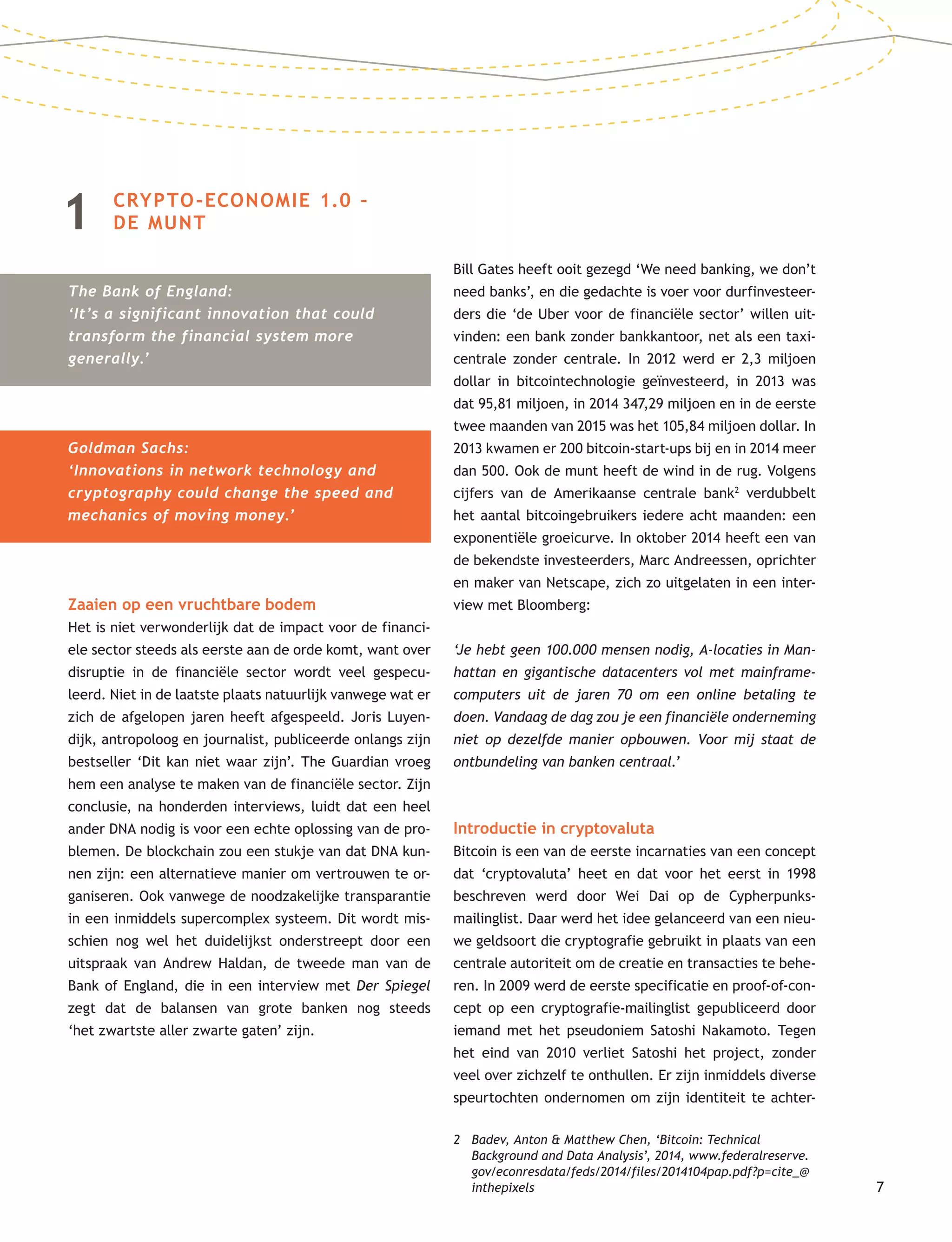 7
1 CRYPTO-ECONOMIE 1.0 –
DE MUNT
The Bank of England:
‘It’s a significant innovation that could
transform the financial system more
generally.’
Goldman Sachs:
‘Innovations in network technology and
cryptography could change the speed and
mechanics of moving money.’
Zaaien op een vruchtbare bodem
Het is niet verwonderlijk dat de impact voor de financi-
ele sector steeds als eerste aan de orde komt, want over
disruptie in de financiële sector wordt veel gespecu-
leerd. Niet in de laatste plaats natuurlijk vanwege wat er
zich de afgelopen jaren heeft afgespeeld. Joris Luyen-
dijk, antropoloog en journalist, publiceerde onlangs zijn
bestseller ‘Dit kan niet waar zijn’. The Guardian vroeg
hem een analyse te maken van de financiële sector. Zijn
conclusie, na honderden interviews, luidt dat een heel
ander DNA nodig is voor een echte oplossing van de pro-
blemen. De blockchain zou een stukje van dat DNA kun-
nen zijn: een alternatieve manier om vertrouwen te or-
ganiseren. Ook vanwege de noodzakelijke transparantie
in een inmiddels supercomplex systeem. Dit wordt mis-
schien nog wel het duidelijkst onderstreept door een
uitspraak van Andrew Haldan, de tweede man van de
Bank of England, die in een interview met Der Spiegel
zegt dat de balansen van grote banken nog steeds
‘het zwartste aller zwarte gaten’ zijn.
Bill Gates heeft ooit gezegd ‘We need banking, we don’t
need banks’, en die gedachte is voer voor durfinvesteer-
ders die ‘de Uber voor de financiële sector’ willen uit-
vinden: een bank zonder bankkantoor, net als een taxi-
centrale zonder centrale. In 2012 werd er 2,3 miljoen
dollar in bitcointechnologie geïnvesteerd, in 2013 was
dat 95,81 miljoen, in 2014 347,29 miljoen en in de eerste
twee maanden van 2015 was het 105,84 miljoen dollar. In
2013 kwamen er 200 bitcoin-start-ups bij en in 2014 meer
dan 500. Ook de munt heeft de wind in de rug. Volgens
cijfers van de Amerikaanse centrale bank2
verdubbelt
het aantal bitcoingebruikers iedere acht maanden: een
exponentiële groeicurve. In oktober 2014 heeft een van
de bekendste investeerders, Marc Andreessen, oprichter
en maker van Netscape, zich zo uitgelaten in een inter-
view met Bloomberg:
‘Je hebt geen 100.000 mensen nodig, A-locaties in Man-
hattan en gigantische datacenters vol met mainframe-
computers uit de jaren 70 om een online betaling te
doen. Vandaag de dag zou je een financiële onderneming
niet op dezelfde manier opbouwen. Voor mij staat de
ontbundeling van banken centraal.’
Introductie in cryptovaluta
Bitcoin is een van de eerste incarnaties van een concept
dat ‘cryptovaluta’ heet en dat voor het eerst in 1998
beschreven werd door Wei Dai op de Cypherpunks-
mailinglist. Daar werd het idee gelanceerd van een nieu-
we geldsoort die cryptografie gebruikt in plaats van een
centrale autoriteit om de creatie en transacties te behe-
ren. In 2009 werd de eerste specificatie en proof-of-con-
cept op een cryptografie-mailinglist gepubliceerd door
iemand met het pseudoniem Satoshi Nakamoto. Tegen
het eind van 2010 verliet Satoshi het project, zonder
veel over zichzelf te onthullen. Er zijn inmiddels diverse
speurtochten ondernomen om zijn identiteit te achter-
2 Badev, Anton & Matthew Chen, ‘Bitcoin: Technical
Background and Data Analysis’, 2014, www.federalreserve.
gov/econresdata/feds/2014/files/2014104pap.pdf?p=cite_@
inthepixels
 