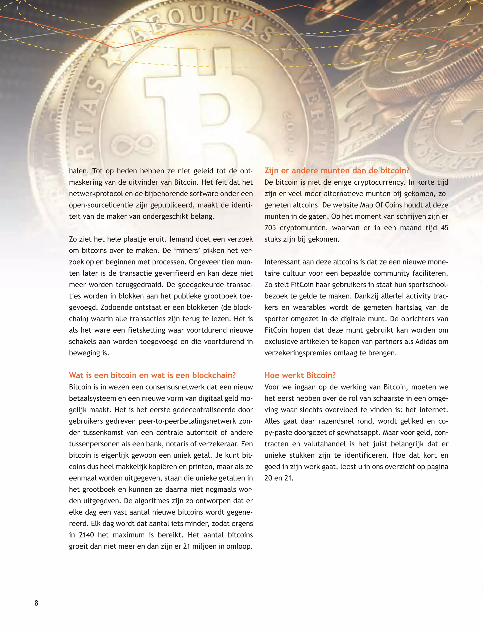 8
halen. Tot op heden hebben ze niet geleid tot de ont-
maskering van de uitvinder van Bitcoin. Het feit dat het
netwerkprotocol en de bijbehorende software onder een
open-sourcelicentie zijn gepubliceerd, maakt de identi-
teit van de maker van ondergeschikt belang.
Zo ziet het hele plaatje eruit. Iemand doet een verzoek
om bitcoins over te maken. De ‘miners’ pikken het ver-
zoek op en beginnen met processen. Ongeveer tien mun-
ten later is de transactie geverifieerd en kan deze niet
meer worden teruggedraaid. De goedgekeurde transac-
ties worden in blokken aan het publieke grootboek toe-
gevoegd. Zodoende ontstaat er een blokketen (de block-
chain) waarin alle transacties zijn terug te lezen. Het is
als het ware een fietsketting waar voortdurend nieuwe
schakels aan worden toegevoegd en die voortdurend in
beweging is.
Wat is een bitcoin en wat is een blockchain?
Bitcoin is in wezen een consensusnetwerk dat een nieuw
betaalsysteem en een nieuwe vorm van digitaal geld mo-
gelijk maakt. Het is het eerste gedecentraliseerde door
gebruikers gedreven peer-to-peerbetalingsnetwerk zon-
der tussenkomst van een centrale autoriteit of andere
tussenpersonen als een bank, notaris of verzekeraar. Een
bitcoin is eigenlijk gewoon een uniek getal. Je kunt bit-
coins dus heel makkelijk kopiëren en printen, maar als ze
eenmaal worden uitgegeven, staan die unieke getallen in
het grootboek en kunnen ze daarna niet nogmaals wor-
den uitgegeven. De algoritmes zijn zo ontworpen dat er
elke dag een vast aantal nieuwe bitcoins wordt gegene-
reerd. Elk dag wordt dat aantal iets minder, zodat ergens
in 2140 het maximum is bereikt. Het aantal bitcoins
groeit dan niet meer en dan zijn er 21 miljoen in omloop.
Zijn er andere munten dan de bitcoin?
De bitcoin is niet de enige cryptocurrency. In korte tijd
zijn er veel meer alternatieve munten bij gekomen, zo-
geheten altcoins. De website Map Of Coins houdt al deze
munten in de gaten. Op het moment van schrijven zijn er
705 cryptomunten, waarvan er in een maand tijd 45
stuks zijn bij gekomen.
Interessant aan deze altcoins is dat ze een nieuwe mone-
taire cultuur voor een bepaalde community faciliteren.
Zo stelt FitCoin haar gebruikers in staat hun sportschool-
bezoek te gelde te maken. Dankzij allerlei activity trac-
kers en wearables wordt de gemeten hartslag van de
sporter omgezet in de digitale munt. De oprichters van
FitCoin hopen dat deze munt gebruikt kan worden om
exclusieve artikelen te kopen van partners als Adidas om
verzekeringspremies omlaag te brengen.
Hoe werkt Bitcoin?
Voor we ingaan op de werking van Bitcoin, moeten we
het eerst hebben over de rol van schaarste in een omge-
ving waar slechts overvloed te vinden is: het internet.
Alles gaat daar razendsnel rond, wordt geliked en co-
py-paste doorgezet of gewhatsappt. Maar voor geld, con-
tracten en valutahandel is het juist belangrijk dat er
unieke stukken zijn te identificeren. Hoe dat kort en
goed in zijn werk gaat, leest u in ons overzicht op pagina
20 en 21.
 