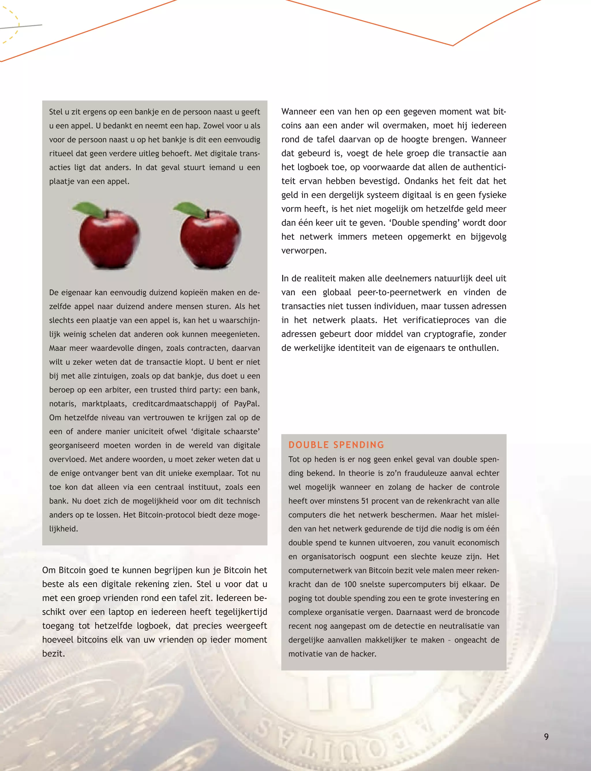 99
Stel u zit ergens op een bankje en de persoon naast u geeft
u een appel. U bedankt en neemt een hap. Zowel voor u als
voor de persoon naast u op het bankje is dit een eenvoudig
ritueel dat geen verdere uitleg behoeft. Met digitale trans-
acties ligt dat anders. In dat geval stuurt iemand u een
plaatje van een appel.
De eigenaar kan eenvoudig duizend kopieën maken en de-
zelfde appel naar duizend andere mensen sturen. Als het
slechts een plaatje van een appel is, kan het u waarschijn-
lijk weinig schelen dat anderen ook kunnen meegenieten.
Maar meer waardevolle dingen, zoals contracten, daarvan
wilt u zeker weten dat de transactie klopt. U bent er niet
bij met alle zintuigen, zoals op dat bankje, dus doet u een
beroep op een arbiter, een trusted third party: een bank,
notaris, marktplaats, creditcardmaatschappij of PayPal.
Om hetzelfde niveau van vertrouwen te krijgen zal op de
een of andere manier uniciteit ofwel ‘digitale schaarste’
georganiseerd moeten worden in de wereld van digitale
overvloed. Met andere woorden, u moet zeker weten dat u
de enige ontvanger bent van dit unieke exemplaar. Tot nu
toe kon dat alleen via een centraal instituut, zoals een
bank. Nu doet zich de mogelijkheid voor om dit technisch
anders op te lossen. Het Bitcoin-protocol biedt deze moge-
lijkheid.
Om Bitcoin goed te kunnen begrijpen kun je Bitcoin het
beste als een digitale rekening zien. Stel u voor dat u
met een groep vrienden rond een tafel zit. Iedereen be-
schikt over een laptop en iedereen heeft tegelijkertijd
toegang tot hetzelfde logboek, dat precies weergeeft
hoeveel bitcoins elk van uw vrienden op ieder moment
bezit.
Wanneer een van hen op een gegeven moment wat bit-
coins aan een ander wil overmaken, moet hij iedereen
rond de tafel daarvan op de hoogte brengen. Wanneer
dat gebeurd is, voegt de hele groep die transactie aan
het logboek toe, op voorwaarde dat allen de authentici-
teit ervan hebben bevestigd. Ondanks het feit dat het
geld in een dergelijk systeem digitaal is en geen fysieke
vorm heeft, is het niet mogelijk om hetzelfde geld meer
dan één keer uit te geven. ‘Double spending’ wordt door
het netwerk immers meteen opgemerkt en bijgevolg
verworpen.
In de realiteit maken alle deelnemers natuurlijk deel uit
van een globaal peer-to-peernetwerk en vinden de
transacties niet tussen individuen, maar tussen adressen
in het netwerk plaats. Het verificatieproces van die
adressen gebeurt door middel van cryptografie, zonder
de werkelijke identiteit van de eigenaars te onthullen.
DOUBLE SPENDING
Tot op heden is er nog geen enkel geval van double spen-
ding bekend. In theorie is zo’n frauduleuze aanval echter
wel mogelijk wanneer en zolang de hacker de controle
heeft over minstens 51 procent van de rekenkracht van alle
computers die het netwerk beschermen. Maar het mislei-
den van het netwerk gedurende de tijd die nodig is om één
double spend te kunnen uitvoeren, zou vanuit economisch
en organisatorisch oogpunt een slechte keuze zijn. Het
computernetwerk van Bitcoin bezit vele malen meer reken-
kracht dan de 100 snelste supercomputers bij elkaar. De
poging tot double spending zou een te grote investering en
complexe organisatie vergen. Daarnaast werd de broncode
recent nog aangepast om de detectie en neutralisatie van
dergelijke aanvallen makkelijker te maken – ongeacht de
motivatie van de hacker.
 