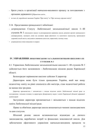 - брати участь в організації навчально-виховного процесу за погодженням з
органами державного управління освіти;
- на інші дії, передбачені законами України "Про освіту" та "Про загальну середню освіту".
3.14. Представники громадськості зобов'язані:
- дотримуватися Статуту Люботинської загальноосвітньої школи І—ІII
ступенів № 3, виконувати накази та розпорядження керівника школи, рішення органів громадського
самоврядування, захищати учнів від всіляких форм фізичного та психічного насильства, пропагувати
здоровий спосіб життя, шкідливість вживання алкоголю, наркотиків, тютюну тощо;
- дотримуватися етики поведінки та моралі.
IV. УПРАВЛІННЯ ЛЮБОТИНСЬКОЮ ЗАГАЛЬНООСВІТНЬОЮ ШКОЛОЮ І-ІІІ
СТУПЕНІВ № 3
4.1. Управління Люботинською загальноосвітньою школою І—ІII ступенів № 3
здійснюється його засновником - Люботинською міською радою Харківської
області.
Безпосереднє керівництво школою здійснює її директор.
Директором може бути тільки громадянин України, який має вищу
педагогічну освіту на рівні спеціаліста або магістра, стаж педагогічної роботи
не менше ніж три роки.
Директор призначається і звільняється з посади відділом освіти Люботинської міської ради за
погодженням з міським головою та директором Департаменту науки і освіти Харківської обласної державної
адміністрації.
Заступники директора призначаються і звільняються з посади відділом
освіти Люботинської міської ради.
Права та обов'язки директора школи визначаються чинним законодавством
та цим статутом.
Штатний розпис школи встановлюється відповідно до діючого
законодавства, виробничих потреб та фінансових можливостей школи. Для
забезпечення ефективного управління навчально-виховним процесом та
13
 
