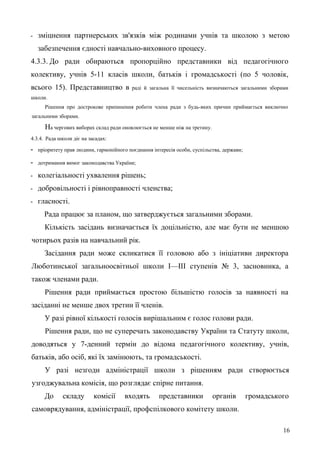 - зміцнення партнерських зв'язків між родинами учнів та школою з метою
забезпечення єдності навчально-виховного процесу.
4.3.3. До ради обираються пропорційно представники від педагогічного
колективу, учнів 5-11 класів школи, батьків і громадськості (по 5 чоловік,
всього 15). Представництво в раді й загальна її чисельність визначаються загальними зборами
школи.
Рішення про дострокове припинення роботи члена ради з будь-яких причин приймається виключно
загальними зборами.
На чергових виборах склад ради оновлюється не менше ніж на третину.
4.3.4. Рада школи діє на засадах:
- пріоритету прав людини, гармонійного поєднання інтересів особи, суспільства, держави;
- дотримання вимог законодавства України;
- колегіальності ухвалення рішень;
- добровільності і рівноправності членства;
- гласності.
Рада працює за планом, що затверджується загальними зборами.
Кількість засідань визначається їх доцільністю, але має бути не меншою
чотирьох разів на навчальний рік.
Засідання ради може скликатися її головою або з ініціативи директора
Люботинської загальноосвітньої школи І—ІII ступенів № 3, засновника, а
також членами ради.
Рішення ради приймається простою більшістю голосів за наявності на
засіданні не менше двох третин її членів.
У разі рівної кількості голосів вирішальним є голос голови ради.
Рішення ради, що не суперечать законодавству України та Статуту школи,
доводяться у 7-денний термін до відома педагогічного колективу, учнів,
батьків, або осіб, які їх замінюють, та громадськості.
У разі незгоди адміністрації школи з рішенням ради створюється
узгоджувальна комісія, що розглядає спірне питання.
До складу комісії входять представники органів громадського
самоврядування, адміністрації, профспілкового комітету школи.
16
 
