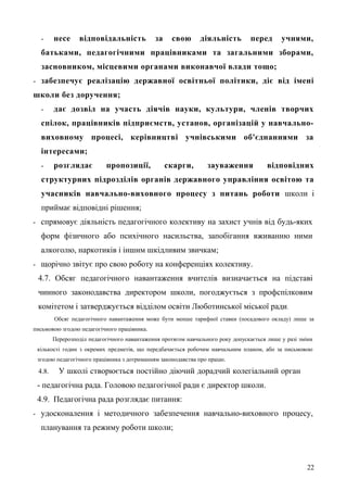 - несе відповідальність за свою діяльність перед учнями,
батьками, педагогічними працівниками та загальними зборами,
засновником, місцевими органами виконавчої влади тощо;
- забезпечує реалізацію державної освітньої політики, діє від імені
школи без доручення;
- дає дозвіл на участь діячів науки, культури, членів творчих
спілок, працівників підприємств, установ, організацій у навчально-
виховному процесі, керівництві учнівськими об'єднаннями за
інтересами;
- розглядає пропозиції, скарги, зауваження відповідних
структурних підрозділів органів державного управління освітою та
учасників навчально-виховного процесу з питань роботи школи і
приймає відповідні рішення;
- спрямовує діяльність педагогічного колективу на захист учнів від будь-яких
форм фізичного або психічного насильства, запобігання вживанню ними
алкоголю, наркотиків і іншим шкідливим звичкам;
- щорічно звітує про свою роботу на конференціях колективу.
4.7. Обсяг педагогічного навантаження вчителів визначається на підставі
чинного законодавства директором школи, погоджується з профспілковим
комітетом і затверджується відділом освіти Люботинської міської ради.
Обсяг педагогічного навантаження може бути менше тарифної ставки (посадового окладу) лише за
письмовою згодою педагогічного працівника.
Перерозподіл педагогічного навантаження протягом навчального року допускається лише у разі зміни
кількості годин з окремих предметів, що передбачається робочим навчальним планом, або за письмовою
згодою педагогічного працівника з дотриманням законодавства про працю.
4.8. У школі створюється постійно діючий дорадчий колегіальний орган
- педагогічна рада. Головою педагогічної ради є директор школи.
4.9. Педагогічна рада розглядає питання:
- удосконалення і методичного забезпечення навчально-виховного процесу,
планування та режиму роботи школи;
22
 