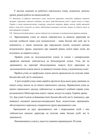 У вигляді додатків до робочого навчального плану додаються: розклад
уроків, режим роботи на навчальний рік.
2.3. Відповідно до робочого навчального плану педагогічні працівники самостійно добирають навчальні
програми, підручники, навчальні посібники, що мають гриф Міністерства освіти і науки, молоді та спорту
України, а також науково-методичну літературу, дидактичні матеріали, форми, методи, засоби навчальної
роботи, педагогічні технології, що мають забезпечувати виконання статутних завдань та здобуття освіти на
рівні державних стандартів.
2.4. Навчально-виховний процес у закладі здійснюється за груповою та індивідуальною формами навчання.
2.5. Зараховування учнів до школи здійснюється за наказом директора на
підставі особистої заяви (для неповнолітніх - заяви батьків або осіб, які їх
замінюють), а також свідоцтва про народження (копії), медичної довідки
встановленого зразка, документа про наявний рівень освіти (крім дітей, які
вступають до першого класу).
Прийом учнів до загальноосвітніх класів та класів з універсальним
профілем навчання здійснюється на безконкурсній основі. Учні, які не
проживають на території обслуговування, можуть бути зараховані до
загальноосвітніх класів школи за наявності вільних місць у відповідному класі.
Прийом учнів до профільних класів школи проводиться на підставі заяви
батьків або осіб, які їх замінюють.
У разі потреби учень може перейти протягом будь-якого року навчання до
іншого класу школи чи до іншого навчального закладу. Переведення учнів до
іншого навчального закладу здійснюється за наявності особової справи учня,
встановленого Міністерством освіти і науки, молоді та спорту України зразка.
2.6. Для учнів І класів за бажанням їхніх батьків або осіб, які їх замінюють, при
наявності належної навчально-матеріальної бази, педагогічних працівників,
обслуговуючого персоналу створюються групи продовженого дня.
Зарахування до груп продовженого дня і відрахування дітей з них
здійснюється наказом директора на підставі заяви батьків (осіб, які їх
замінюють).
Наповнюваність класів у школі не повинна перевищувати 30 учнів.
5
 