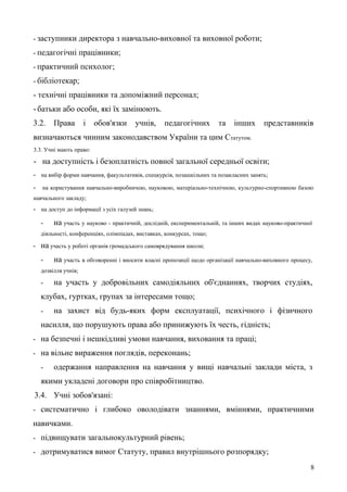 - заступники директора з навчально-виховної та виховної роботи;
- педагогічні працівники;
- практичний психолог;
- бібліотекар;
- технічні працівники та допоміжний персонал;
- батьки або особи, які їх замінюють.
3.2. Права і обов'язки учнів, педагогічних та інших представників
визначаються чинним законодавством України та цим Статутом.
3.3. Учні мають право:
- на доступність і безоплатність повної загальної середньої освіти;
- на вибір форми навчання, факультативів, спецкурсів, позашкільних та позакласних занять;
- на користування навчально-виробничою, науковою, матеріально-технічною, культурно-спортивною базою
навчального закладу;
- на доступ до інформації з усіх галузей знань;
- на участь у науково - практичній, дослідній, експериментальній, та інших видах науково-практичної
діяльності, конференціях, олімпіадах, виставках, конкурсах, тощо;
- на участь у роботі органів громадського самоврядування школи;
- на участь в обговоренні і вносити власні пропозиції щодо організації навчально-виховного процесу,
дозвілля учнів;
- на участь у добровільних самодіяльних об'єднаннях, творчих студіях,
клубах, гуртках, групах за інтересами тощо;
- на захист від будь-яких форм експлуатації, психічного і фізичного
насилля, що порушують права або принижують їх честь, гідність;
- на безпечні і нешкідливі умови навчання, виховання та праці;
- на вільне вираження поглядів, переконань;
- одержання направлення на навчання у вищі навчальні заклади міста, з
якими укладені договори про співробітництво.
3.4. Учні зобов'язані:
- систематично і глибоко оволодівати знаннями, вміннями, практичними
навичками.
- підвищувати загальнокультурний рівень;
- дотримуватися вимог Статуту, правил внутрішнього розпорядку;
8
 