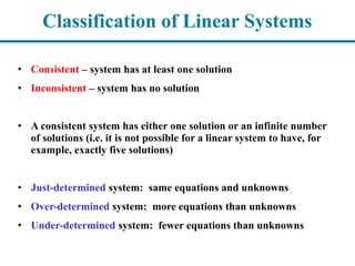 Classification of Linear Systems
• Consistent – system has at least one solution
• Inconsistent – system has no solution
• A consistent system has either one solution or an infinite number
of solutions (i.e. it is not possible for a linear system to have, for
example, exactly five solutions)
• Just-determined system: same equations and unknowns
• Over-determined system: more equations than unknowns
• Under-determined system: fewer equations than unknowns
 