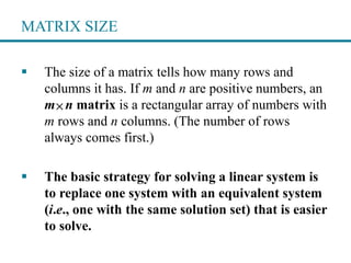 MATRIX SIZE
 The size of a matrix tells how many rows and
columns it has. If m and n are positive numbers, an
m n matrix is a rectangular array of numbers with
m rows and n columns. (The number of rows
always comes first.)
 The basic strategy for solving a linear system is
to replace one system with an equivalent system
(i.e., one with the same solution set) that is easier
to solve.

 