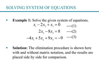 SOLVING SYSTEM OF EQUATIONS
 Example 1: Solve the given system of equations.
----(1)
----(2)
----(3)
 Solution: The elimination procedure is shown here
with and without matrix notation, and the results are
placed side by side for comparison.
1 2 3
2 3
1 2 3
2 0
2 8 8
4 5 9 9
x x x
x x
x x x
  
 
    
 