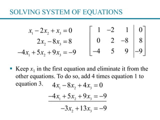 SOLVING SYSTEM OF EQUATIONS
 Keep x1 in the first equation and eliminate it from the
other equations. To do so, add 4 times equation 1 to
equation 3.
1 2 3
2 3
1 2 3
2 0
2 8 8
4 5 9 9
x x x
x x
x x x
  
 
    
1 2 1 0
0 2 8 8
4 5 9 9
 
 
 
   
1 2 3
1 2 3
2 3
4 8 4 0
4 5 9 9
3 13 9
x x x
x x x
x x
  
    
   
 