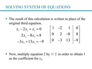 SOLVING SYSTEM OF EQUATIONS
 The result of this calculation is written in place of the
original third equation.
 Now, multiply equation 2 by in order to obtain 1
as the coefficient for x2.
1 2 3
2 3
2 3
2 0
2 8 8
3 13 9
x x x
x x
x x
  
 
   
1 2 1 0
0 2 8 8
0 3 13 9
 
 
 
   
1/ 2
 