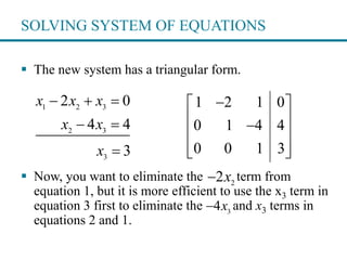 SOLVING SYSTEM OF EQUATIONS
 The new system has a triangular form.
 Now, you want to eliminate the term from
equation 1, but it is more efficient to use the x3 term in
equation 3 first to eliminate the and x3 terms in
equations 2 and 1.
1 2 3
2 3
3
2 0
4 4
3
x x x
x x
x
  
 

1 2 1 0
0 1 4 4
0 0 1 3
 
 
 
  
2
2x
3
4x
 