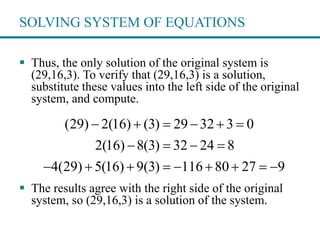 SOLVING SYSTEM OF EQUATIONS
 Thus, the only solution of the original system is
(29,16,3). To verify that (29,16,3) is a solution,
substitute these values into the left side of the original
system, and compute.
 The results agree with the right side of the original
system, so (29,16,3) is a solution of the system.
(29) 2(16) (3) 29 32 3 0
2(16) 8(3) 32 24 8
4(29) 5(16) 9(3) 116 80 27 9
     
   
        
 