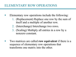 ELEMENTARY ROW OPERATIONS
 Elementary row operations include the following:
1. (Replacement) Replace one row by the sum of
itself and a multiple of another row.
2. (Interchange) Interchange two rows.
3. (Scaling) Multiply all entries in a row by a
nonzero constant.
 Two matrices are called row equivalent if there is a
sequence of elementary row operations that
transforms one matrix into the other.
 