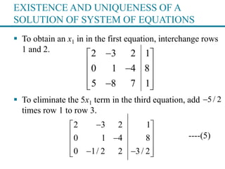 EXISTENCE AND UNIQUENESS OF A
SOLUTION OF SYSTEM OF EQUATIONS
 To obtain an x1 in in the first equation, interchange rows
1 and 2.
 To eliminate the 5x1 term in the third equation, add
times row 1 to row 3.
----(5)
2 3 2 1
0 1 4 8
5 8 7 1
 
 
 
  
5/ 2
2 3 2 1
0 1 4 8
0 1/ 2 2 3/ 2
 
 
 
   
 