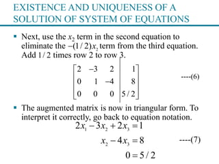 EXISTENCE AND UNIQUENESS OF A
SOLUTION OF SYSTEM OF EQUATIONS
 Next, use the x2 term in the second equation to
eliminate the term from the third equation.
Add times row 2 to row 3.
----(6)
 The augmented matrix is now in triangular form. To
interpret it correctly, go back to equation notation.
----(7)
2
(1/ 2)x
1/ 2
2 3 2 1
0 1 4 8
0 0 0 5 / 2
 
 
 
  
1 2 3
2 3
2 3 2 1
4 8
0 5 / 2
x x x
x x
  
 

 