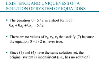 EXISTENCE AND UNIQUENESS OF A
SOLUTION OF SYSTEM OF EQUATIONS
 The equation is a short form of
 There are no values of x1, x2, x3 that satisfy (7) because
the equation is never true.
 Since (7) and (4) have the same solution set, the
original system is inconsistent (i.e., has no solution).
0 5/ 2
1 2 3
0 0 0 5/ 2.x x x  
0 5/ 2
 