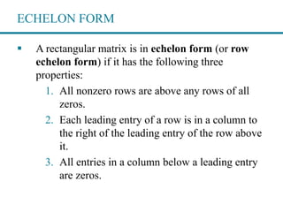 ECHELON FORM
 A rectangular matrix is in echelon form (or row
echelon form) if it has the following three
properties:
1. All nonzero rows are above any rows of all
zeros.
2. Each leading entry of a row is in a column to
the right of the leading entry of the row above
it.
3. All entries in a column below a leading entry
are zeros.
 
