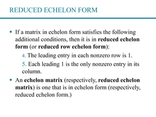 REDUCED ECHELON FORM
 If a matrix in echelon form satisfies the following
additional conditions, then it is in reduced echelon
form (or reduced row echelon form):
4. The leading entry in each nonzero row is 1.
5. Each leading 1 is the only nonzero entry in its
column.
 An echelon matrix (respectively, reduced echelon
matrix) is one that is in echelon form (respectively,
reduced echelon form.)
 