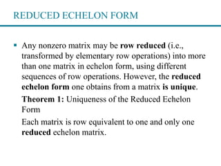 REDUCED ECHELON FORM
 Any nonzero matrix may be row reduced (i.e.,
transformed by elementary row operations) into more
than one matrix in echelon form, using different
sequences of row operations. However, the reduced
echelon form one obtains from a matrix is unique.
Theorem 1: Uniqueness of the Reduced Echelon
Form
Each matrix is row equivalent to one and only one
reduced echelon matrix.
 