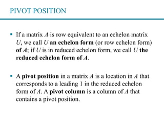 PIVOT POSITION
 If a matrix A is row equivalent to an echelon matrix
U, we call U an echelon form (or row echelon form)
of A; if U is in reduced echelon form, we call U the
reduced echelon form of A.
 A pivot position in a matrix A is a location in A that
corresponds to a leading 1 in the reduced echelon
form of A. A pivot column is a column of A that
contains a pivot position.
 