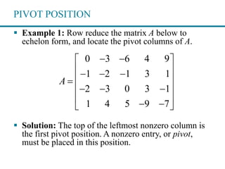 PIVOT POSITION
 Example 1: Row reduce the matrix A below to
echelon form, and locate the pivot columns of A.
 Solution: The top of the leftmost nonzero column is
the first pivot position. A nonzero entry, or pivot,
must be placed in this position.
0 3 6 4 9
1 2 1 3 1
2 3 0 3 1
1 4 5 9 7
A
  
   
 
   
   
 