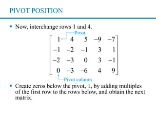 PIVOT POSITION
 Now, interchange rows 1 and 4.
 Create zeros below the pivot, 1, by adding multiples
of the first row to the rows below, and obtain the next
matrix.
1 4 5 9 7
1 2 1 3 1
2 3 0 3 1
0 3 6 4 9
  
   
 
   
   
Pivot
Pivot column
 