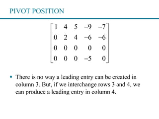 PIVOT POSITION
 There is no way a leading entry can be created in
column 3. But, if we interchange rows 3 and 4, we
can produce a leading entry in column 4.
1 4 5 9 7
0 2 4 6 6
0 0 0 0 0
0 0 0 5 0
  
  
 
 
  
 