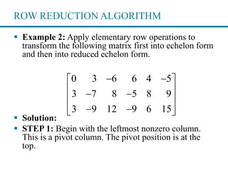 ROW REDUCTION ALGORITHM
 Example 2: Apply elementary row operations to
transform the following matrix first into echelon form
and then into reduced echelon form.
 Solution:
 STEP 1: Begin with the leftmost nonzero column.
This is a pivot column. The pivot position is at the
top.
0 3 6 6 4 5
3 7 8 5 8 9
3 9 12 9 6 15
  
  
 
   
 