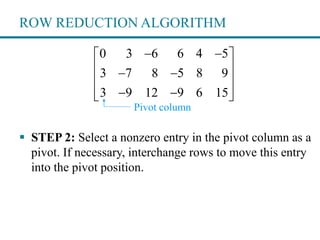 ROW REDUCTION ALGORITHM
 STEP 2: Select a nonzero entry in the pivot column as a
pivot. If necessary, interchange rows to move this entry
into the pivot position.
0 3 6 6 4 5
3 7 8 5 8 9
3 9 12 9 6 15
  
  
 
   
Pivot column
 