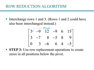 ROW REDUCTION ALGORITHM
 Interchange rows 1 and 3. (Rows 1 and 2 could have
also been interchanged instead.)
 STEP 3: Use row replacement operations to create
zeros in all positions below the pivot.
3 9 12 9 6 15
3 7 8 5 8 9
0 3 6 6 4 5
  
  
 
   
Pivot
 