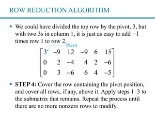 ROW REDUCTION ALGORITHM
 We could have divided the top row by the pivot, 3, but
with two 3s in column 1, it is just as easy to add
times row 1 to row 2.
 STEP 4: Cover the row containing the pivot position,
and cover all rows, if any, above it. Apply steps 1–3 to
the submatrix that remains. Repeat the process until
there are no more nonzero rows to modify.
1
3 9 12 9 6 15
0 2 4 4 2 6
0 3 6 6 4 5
  
  
 
   
Pivot
 