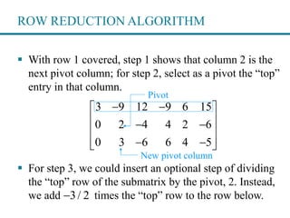 ROW REDUCTION ALGORITHM
 With row 1 covered, step 1 shows that column 2 is the
next pivot column; for step 2, select as a pivot the “top”
entry in that column.
 For step 3, we could insert an optional step of dividing
the “top” row of the submatrix by the pivot, 2. Instead,
we add times the “top” row to the row below.
3 9 12 9 6 15
0 2 4 4 2 6
0 3 6 6 4 5
  
  
 
   
Pivot
New pivot column
3/ 2
 