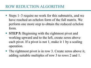 ROW REDUCTION ALGORITHM
 Steps 1–3 require no work for this submatrix, and we
have reached an echelon form of the full matrix. We
perform one more step to obtain the reduced echelon
form.
 STEP 5: Beginning with the rightmost pivot and
working upward and to the left, create zeros above
each pivot. If a pivot is not 1, make it 1 by a scaling
operation.
 The rightmost pivot is in row 3. Create zeros above it,
adding suitable multiples of row 3 to rows 2 and 1.
 