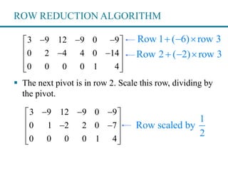 ROW REDUCTION ALGORITHM
3 9 12 9 0 9
0 2 4 4 0 14
0 0 0 0 1 4
   
  
 
  
 The next pivot is in row 2. Scale this row, dividing by
the pivot.
Row 1 ( 6) row 3  
Row 2 ( 2) row 3  
3 9 12 9 0 9
0 1 2 2 0 7
0 0 0 0 1 4
   
  
 
  
1
Row scaled by
2
 