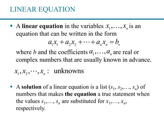 LINEAR EQUATION
 A linear equation in the variables is an
equation that can be written in the form
,
where b and the coefficients are real or
complex numbers that are usually known in advance.
 A solution of a linear equation is a list (s1, s2,…, sn) of
numbers that makes the equation a true statement when
the values s1,…, sn are substituted for x1,…, xn,
respectively.
1
, , n
x x
1 1 2 2 n n
a x a x a x b   
1
, , n
a a
1 2
, , , : unknownsn
x x x
 